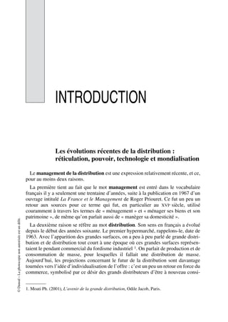 ©Dunod–Laphotocopienonautoriséeestundélit.
INTRODUCTION
Les évolutions récentes de la distribution :
réticulation, pouvoir, technologie et mondialisation
Le management de la distribution est une expression relativement récente, et ce,
pour au moins deux raisons.
La première tient au fait que le mot management est entré dans le vocabulaire
français il y a seulement une trentaine d’années, suite à la publication en 1967 d’un
ouvrage intitulé La France et le Management de Roger Priouret. Ce fut un peu un
retour aux sources pour ce terme qui fut, en particulier au XVIe siècle, utilisé
couramment à travers les termes de « ménagement » et « ménager ses biens et son
patrimoine », de même qu’on parlait aussi de « manèger sa domesticité ».
La deuxième raison se réfère au mot distribution. Son sens en français a évolué
depuis le début des années soixante. Le premier hypermarché, rappelons-le, date de
1963. Avec l’apparition des grandes surfaces, on a peu à peu parlé de grande distri-
bution et de distribution tout court à une époque où ces grandes surfaces représen-
taient le pendant commercial du fordisme industriel 1. On parlait de production et de
consommation de masse, pour lesquelles il fallait une distribution de masse.
Aujourd’hui, les projections concernant le futur de la distribution sont davantage
tournées vers l’idée d’individualisation de l’offre : c’est un peu un retour en force du
commerce, symbolisé par ce désir des grands distributeurs d’être à nouveau consi-
1. Moati Ph. (2001), L’avenir de la grande distribution, Odile Jacob, Paris.
50672_ManDist_p001p004_MM Page 1 Jeudi, 24. août 2006 4:59 16
 