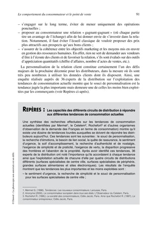 Le comportement du consommateur et le point de vente 91
©Dunod–Laphotocopienonautoriséeestundélit.
– s’engager sur le long terme, éviter de mener uniquement des opérations
ponctuelles ;
– proposer au consommateur une relation « gagnant-gagnant » (où chaque partie
tire un avantage de l’échange) afin de lui donner envie de s’investir dans la rela-
tion. Notamment, il faut éviter l’écueil classique de vouloir proposer des prix
plus attractifs aux prospects qu’aux bons clients ;
– s’assurer de la cohérence entre les objectifs marketing et les moyens mis en œuvre
en gestion des ressources humaines. En effet, rien ne sert de demander aux vendeurs
d’être à l’écoute des clients et de favoriser la relation, s’ils sont évalués sur des outils
d’appréciation quantitatifs (chiffre d’affaires, nombre d’actes de ventes, etc.).
La personnalisation de la relation client constitue certainement l’un des défis
majeurs de la prochaine décennie pour les distributeurs, dans la mesure où ils sont
très peu nombreux à utiliser les données clients dont ils disposent. Ainsi, une
enquête réalisée auprès de 36 experts de la distribution sur l’exploitation des
tendances de consommation actuelle montre que le souci de personnalisation est la
tendance jugée la plus importante mais demeure une de celles les moins bien exploi-
tées par les commerçants (voir Repères ci-après).
REPÈRES : Les capacités des différents circuits de distribution à répondre
aux différentes tendances de consommation actuelles
Une synthèse des recherches effectuées sur les tendances de consommation
actuelles (identifiées par Mermet1, le Cetelem2, Rochefort3 et d’autres organismes
d’observation de la demande des Français en terme de consommation) montre qu’il
existe une dizaine de tendances lourdes auxquelles se doivent de répondre les distri-
buteurs aujourd’hui. Ces tendances sont les suivantes : le souci de personnalisation,
la recherche d’émotions, le besoin de lien social, la quête de rassurance, le sentiment
d’urgence, la soif d’accomplissement, la recherche d’authenticité et de nostalgie,
l’exigence de simplicité et de praticité, l’exigence de vertu, la disparition progressive
des frontières et l’abandon de la propriété. Après avoir identifié ces tendances, 36
experts de la distribution ont noté l’importance qu’ils accordaient à chaque tendance
ainsi que l’exploitation actuelle de chacune d’elle par quatre circuits de distributions
différents (surfaces spécialisées de centre ville, surfaces spécialisées de périphérie,
grandes surfaces alimentaires et sites électroniques). Les résultats de l’enquête
montrent que les tendances les plus importantes et les moins exploitées sont :
– le sentiment d’urgence, la recherche de simplicité et le souci de personnalisation
pour les surfaces spécialisées de centre ville ;
1. Mermet G. (1998), Tendances. Les nouveaux consommateurs, Larousse, Paris.
2. Anonyme (2000), Le consommateur européen dans tous ses états, L'Observateur du Cetelem, Paris.
3. Rochefort R. (1995), La société des consommateurs, Odile Jacob, Paris. Ainsi que Rochefort R. (1997), Le
consommateur entrepreneur, Odile Jacob, Paris.
50672_ManDist_p060p095_MM Page 91 Jeudi, 24. août 2006 5:26 17
 
