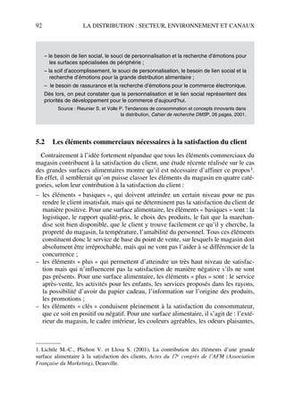 92 LA DISTRIBUTION : SECTEUR, ENVIRONNEMENT ET CANAUX
5.2 Les éléments commerciaux nécessaires à la satisfaction du client
Contrairement à l’idée fortement répandue que tous les éléments commerciaux du
magasin contribuent à la satisfaction du client, une étude récente réalisée sur le cas
des grandes surfaces alimentaires montre qu’il est nécessaire d’affiner ce propos1.
En effet, il semblerait qu’on puisse classer les éléments du magasin en quatre caté-
gories, selon leur contribution à la satisfaction du client :
– les éléments « basiques », qui doivent atteindre un certain niveau pour ne pas
rendre le client insatisfait, mais qui ne déterminent pas la satisfaction du client de
manière positive. Pour une surface alimentaire, les éléments « basiques » sont : la
logistique, le rapport qualité-prix, le choix des produits, le fait que la marchan-
dise soit bien disponible, que le client y trouve facilement ce qu’il y cherche, la
propreté du magasin, la température, l’amabilité du personnel. Tous ces éléments
constituent donc le service de base du point de vente, sur lesquels le magasin doit
absolument être irréprochable, mais qui ne vont pas l’aider à se différencier de la
concurrence ;
– les éléments « plus » qui permettent d’atteindre un très haut niveau de satisfac-
tion mais qui n’influencent pas la satisfaction de manière négative s’ils ne sont
pas présents. Pour une surface alimentaire, les éléments « plus » sont : le service
après-vente, les activités pour les enfants, les services proposés dans les rayons,
la possibilité d’avoir du papier cadeau, l’information sur l’origine des produits,
les promotions ;
– les éléments « clés » conduisent pleinement à la satisfaction du consommateur,
que ce soit en positif ou négatif. Pour une surface alimentaire, il s’agit de : l’exté-
rieur du magasin, le cadre intérieur, les couleurs agréables, les odeurs plaisantes,
– le besoin de lien social, le souci de personnalisation et la recherche d’émotions pour
les surfaces spécialisées de périphérie ;
– la soif d’accomplissement, le souci de personnalisation, le besoin de lien social et la
recherche d’émotions pour la grande distribution alimentaire ;
– le besoin de rassurance et la recherche d’émotions pour le commerce électronique.
Dès lors, on peut constater que la personnalisation et le lien social représentent des
priorités de développement pour le commerce d’aujourd’hui.
Source : Rieunier S. et Volle P. Tendances de consommation et concepts innovants dans
la distribution, Cahier de recherche DMSP, 26 pages, 2001.
1. Lichtle M.-C., Plichon V. et Llosa S. (2001), La contribution des éléments d’une grande
surface alimentaire à la satisfaction des clients, Actes du 17e congrès de l’AFM (Association
Française du Marketing), Deauville.
50672_ManDist_p060p095_MM Page 92 Jeudi, 24. août 2006 5:26 17
 