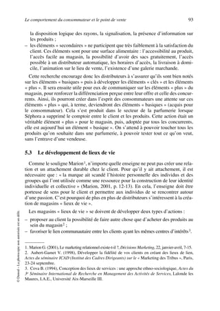 Le comportement du consommateur et le point de vente 93
©Dunod–Laphotocopienonautoriséeestundélit.
la disposition logique des rayons, la signalisation, la présence d’information sur
les produits ;
– les éléments « secondaires » ne participent que très faiblement à la satisfaction du
client. Ces éléments sont pour une surface alimentaire : l’accessibilité au produit,
l’accès facile au magasin, la possibilité d’avoir des sacs gratuitement, l’accès
possible à un distributeur automatique, les horaires d’accès, la livraison à domi-
cile, l’animation sur le lieu de vente, l’existence d’une galerie marchande.
Cette recherche encourage donc les distributeurs à s’assurer qu’ils sont bien notés
sur les éléments « basiques » puis à développer les éléments « clés » et les éléments
« plus ». Il sera ensuite utile pour eux de communiquer sur les éléments « plus » du
magasin, pour renforcer la différenciation perçue entre leur offre et celle des concur-
rents. Ainsi, ils pourront créer dans l’esprit des consommateurs une attente sur ces
éléments « plus » qui, à terme, deviendront des éléments « basiques » (acquis pour
le consommateur). Cela s’est produit dans le secteur de la parfumerie lorsque
Séphora a supprimé le comptoir entre le client et les produits. Cette action était un
véritable élément « plus » pour le magasin, puis, adoptée par tous les concurrents,
elle est aujourd’hui un élément « basique ». On s’attend à pouvoir toucher tous les
produits qu’on souhaite dans une parfumerie, à pouvoir tester tout ce qu’on veut,
sans l’entrave d’une vendeuse.
5.3 Le développement de lieux de vie
Comme le souligne Marion1, n’importe quelle enseigne ne peut pas créer une rela-
tion et un attachement durable chez le client. Pour qu’il y ait attachement, il est
nécessaire que : « la marque ait scandé l’histoire personnelle des individus et des
groupes qui l’ont utilisée comme une ressource pour la construction de leur identité
individuelle et collective » (Marion, 2001, p. 12-13). En cela, l’enseigne doit être
porteuse de sens pour le client et permettre aux individus de se rencontrer autour
d’une passion. C’est pourquoi de plus en plus de distributeurs s’intéressent à la créa-
tion de magasins « lieux de vie ».
Les magasins « lieux de vie » se doivent de développer deux types d’actions :
– proposer au client la possibilité de faire autre chose que d’acheter des produits au
sein du magasin2 ;
– favoriser le lien communautaire entre les clients ayant les mêmes centres d’intérêts3.
1. Marion G. (2001), Le marketing relationnel existe-t-il ?, Décisions Marketing, 22, janvier-avril, 7-15.
2. Aubert-Gamet V. (1998), Développer la fidélité de vos clients en créant des lieux de lien,
Actes du séminaire ICAD (Institut des Cadres Dirigeants) sur le « Marketing des Tribus », Paris,
23-24 septembre.
3. Cova B. (1994), Conception des lieux de services : une approche ethno-sociologique, Actes du
3e Séminaire International de Recherche en Management des Activités de Services, Lalonde les
Maures, I.A.E., Université Aix-Marseille III.
50672_ManDist_p060p095_MM Page 93 Jeudi, 24. août 2006 5:26 17
 