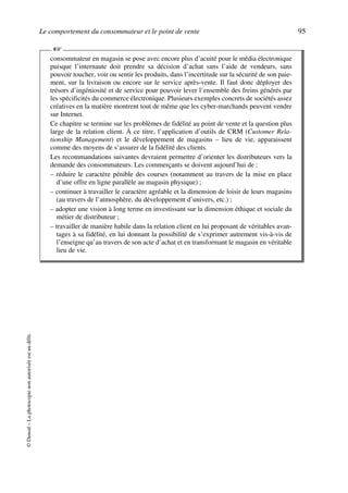 Le comportement du consommateur et le point de vente 95
©Dunod–Laphotocopienonautoriséeestundélit.
consommateur en magasin se pose avec encore plus d’acuité pour le média électronique
puisque l’internaute doit prendre sa décision d’achat sans l’aide de vendeurs, sans
pouvoir toucher, voir ou sentir les produits, dans l’incertitude sur la sécurité de son paie-
ment, sur la livraison ou encore sur le service après-vente. Il faut donc déployer des
trésors d’ingéniosité et de service pour pouvoir lever l’ensemble des freins générés par
les spécificités du commerce électronique. Plusieurs exemples concrets de sociétés assez
créatives en la matière montrent tout de même que les cyber-marchands peuvent vendre
sur Internet.
Ce chapitre se termine sur les problèmes de fidélité au point de vente et la question plus
large de la relation client. À ce titre, l’application d’outils de CRM (Customer Rela-
tionship Management) et le développement de magasins – lieu de vie, apparaissent
comme des moyens de s’assurer de la fidélité des clients.
Les recommandations suivantes devraient permettre d’orienter les distributeurs vers la
demande des consommateurs. Les commerçants se doivent aujourd’hui de :
– réduire le caractère pénible des courses (notamment au travers de la mise en place
d’une offre en ligne parallèle au magasin physique) ;
– continuer à travailler le caractère agréable et la dimension de loisir de leurs magasins
(au travers de l’atmosphère, du développement d’univers, etc.) ;
– adopter une vision à long terme en investissant sur la dimension éthique et sociale du
métier de distributeur ;
– travailler de manière habile dans la relation client en lui proposant de véritables avan-
tages à sa fidélité, en lui donnant la possibilité de s’exprimer autrement vis-à-vis de
l’enseigne qu’au travers de son acte d’achat et en transformant le magasin en véritable
lieu de vie.
☞
50672_ManDist_p060p095_MM Page 95 Jeudi, 24. août 2006 5:26 17
 