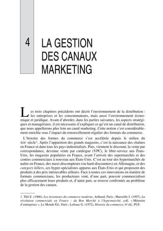 4 LA GESTION
DES CANAUX
MARKETING
es trois chapitres précédents ont décrit l’environnement de la distribution :
les entreprises et les consommateurs, mais aussi l’environnement écono-
mique et juridique. Avant d’aborder, dans les parties suivantes, les aspects stratégi-
ques et managériaux, il est nécessaire d’expliquer ce qu’est un canal de distribution,
que nous appellerons plus loin un canal marketing. Cette notion s’est considérable-
ment enrichie sous l’impact du renouvellement régulier des formats du commerce.
L’histoire des formes du commerce s’est accélérée depuis le milieu du
XIXe siècle1. Après l’apparition des grands magasins, c’est la naissance des chaînes
en France et dans tous les pays industrialisés. Puis, viennent le discount, la vente par
correspondance, devenue vente par catalogue (VPC), le libre-service aux États-
Unis, les magasins populaires en France, avant l’arrivée des supermarchés et des
centres commerciaux à nouveau aux États-Unis. C’est au tour des hypermarchés de
naître en France, des maxi-discompteurs (ou hard-discounters) en Allemagne, et des
category killers, ces hyper-spécialistes apparus aux États-Unis et qui proposent des
produits à des prix introuvables ailleurs. Face à toutes ces innovations en matière de
formats commerciaux, les producteurs vont, d’une part, pouvoir commercialiser
plus efficacement leurs produits et, d’autre part, se trouver confrontés au problème
de la gestion des canaux.
1. Thil E. (1966), Les inventeurs du commerce moderne, Arthaud, Paris ; Marseille J. (1997), La
révolution commerciale en France : du Bon Marché à l’hypermarché, coll. « Mémoire
d’entreprises », Le Monde Éd., Paris ; Lefranc G. (1972), Histoire du commerce, 6e éd., PUF.
L
50672_ManDist_p096p124_MM Page 96 Jeudi, 24. août 2006 5:06 17
 