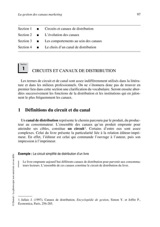 La gestion des canaux marketing 97
©Dunod–Laphotocopienonautoriséeestundélit.
Section 1 ■ Circuits et canaux de distribution
Section 2 ■ L’évolution des canaux
Section 3 ■ Les comportements au sein des canaux
Section 4 ■ Le choix d’un canal de distribution
CIRCUITS ET CANAUX DE DISTRIBUTION
Les termes de circuit et de canal sont assez indifféremment utilisés dans la littéra-
ture et dans les milieux professionnels. On ne s’étonnera donc pas de trouver en
premier lieu dans cette section une clarification du vocabulaire. Seront ensuite abor-
dées successivement les fonctions de la distribution et les institutions qui en jalon-
nent le plus fréquemment les canaux.
1 Définitions du circuit et du canal
Un canal de distribution représente le chemin parcouru par le produit, du produc-
teur au consommateur. L’ensemble des canaux qu’un produit emprunte pour
atteindre ses cibles, constitue un circuit1. Certains d’entre eux sont assez
complexes. Celui du livre présente la particularité liée à la relation éditeur-impri-
meur. En effet, l’éditeur est celui qui commande l’ouvrage à l’auteur, puis son
impression à l’imprimeur.
Exemple : Le circuit simplifié de distribution d’un livre
Le livre emprunte aujourd’hui différents canaux de distribution pour parvenir aux consomma-
teurs lecteurs. L’ensemble de ces canaux constitue le circuit de distribution du livre.
1. Jallais J. (1997), Canaux de distribution, Encyclopédie de gestion, Simon Y. et Joffre P.,
Économica, Paris, 256-285.
Section
1
50672_ManDist_p096p124_MM Page 97 Jeudi, 24. août 2006 5:06 17
 