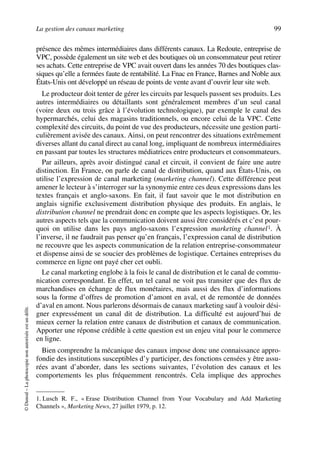 La gestion des canaux marketing 99
©Dunod–Laphotocopienonautoriséeestundélit.
présence des mêmes intermédiaires dans différents canaux. La Redoute, entreprise de
VPC, possède également un site web et des boutiques où un consommateur peut retirer
ses achats. Cette entreprise de VPC avait ouvert dans les années 70 des boutiques clas-
siques qu’elle a fermées faute de rentabilité. La Fnac en France, Barnes and Noble aux
États-Unis ont développé un réseau de points de vente avant d’ouvrir leur site web.
Le producteur doit tenter de gérer les circuits par lesquels passent ses produits. Les
autres intermédiaires ou détaillants sont généralement membres d’un seul canal
(voire deux ou trois grâce à l’évolution technologique), par exemple le canal des
hypermarchés, celui des magasins traditionnels, ou encore celui de la VPC. Cette
complexité des circuits, du point de vue des producteurs, nécessite une gestion parti-
culièrement avisée des canaux. Ainsi, on peut rencontrer des situations extrêmement
diverses allant du canal direct au canal long, impliquant de nombreux intermédiaires
en passant par toutes les structures médiatrices entre producteurs et consommateurs.
Par ailleurs, après avoir distingué canal et circuit, il convient de faire une autre
distinction. En France, on parle de canal de distribution, quand aux États-Unis, on
utilise l’expression de canal marketing (marketing channel). Cette différence peut
amener le lecteur à s’interroger sur la synonymie entre ces deux expressions dans les
textes français et anglo-saxons. En fait, il faut savoir que le mot distribution en
anglais signifie exclusivement distribution physique des produits. En anglais, le
distribution channel ne prendrait donc en compte que les aspects logistiques. Or, les
autres aspects tels que la communication doivent aussi être considérés et c’est pour-
quoi on utilise dans les pays anglo-saxons l’expression marketing channel1. À
l’inverse, il ne faudrait pas penser qu’en français, l’expression canal de distribution
ne recouvre que les aspects communication de la relation entreprise-consommateur
et dispense ainsi de se soucier des problèmes de logistique. Certaines entreprises du
commerce en ligne ont payé cher cet oubli.
Le canal marketing englobe à la fois le canal de distribution et le canal de commu-
nication correspondant. En effet, un tel canal ne voit pas transiter que des flux de
marchandises en échange de flux monétaires, mais aussi des flux d’informations
sous la forme d’offres de promotion d’amont en aval, et de remontée de données
d’aval en amont. Nous parlerons désormais de canaux marketing sauf à vouloir dési-
gner expressément un canal dit de distribution. La difficulté est aujourd’hui de
mieux cerner la relation entre canaux de distribution et canaux de communication.
Apporter une réponse crédible à cette question est un enjeu vital pour le commerce
en ligne.
Bien comprendre la mécanique des canaux impose donc une connaissance appro-
fondie des institutions susceptibles d’y participer, des fonctions censées y être assu-
rées avant d’aborder, dans les sections suivantes, l’évolution des canaux et les
comportements les plus fréquemment rencontrés. Cela implique des approches
1. Lusch R. F., « Erase Distribution Channel from Your Vocabulary and Add Marketing
Channels », Marketing News, 27 juillet 1979, p. 12.
50672_ManDist_p096p124_MM Page 99 Jeudi, 24. août 2006 5:06 17
 