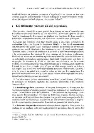 100 LA DISTRIBUTION : SECTEUR, ENVIRONNEMENT ET CANAUX
pluridisciplinaires et globales permettant d’appréhender les canaux en tant que
systèmes avec des comportements évoluant en fonction d’un environnement écono-
mique, juridique et technologique de plus en plus élaboré1.
2 Les différentes fonctions au sein des canaux
Une question essentielle se pose quant à la pertinence ou non d’internaliser ou
d’externaliser certaines fonctions au sein des canaux. Il convient à présent de faire
l’analyse fonctionnelle des canaux, en étudiant ces fonctions de deux manières
différentes : soit selon leur finalité, soit selon leurs caractéristiques génériques.
L’examen des fonctions selon leur finalité amène à dissocier : la fonction de
production, la fonction de gros, la fonction de détail et la fonction de consomma-
tion. On retrouve les quatre stades ou niveaux habituels du chemin d’un produit que
représente un canal de distribution. Les fonctions de gros et de détail sont plus spéci-
fiquement liées à la notion de distribution et assurent le transfert entre la production
et la consommation. La fonction de gros s’occupe de la relation producteurs-
détaillants en assumant les fonctions spatiales et temporelles décrites ci-dessous et
en participant aux fonctions commerciales également évoquées plus loin dans ce
paragraphe. La fonction de détail se concentre essentiellement sur la relation
produits-consommateurs puisqu’elle est responsable de la bonne adéquation entre la
demande de ses clients et l’offre proposée par les fabricants qui transite par la fonc-
tion de gros. Elle exerce plus particulièrement les fonctions commerciales. Les fonc-
tions de gros et de détail sont assurées, selon les cas, par les producteurs, les
grossistes ou les détaillants. Il n’y a donc pas de relation biunivoque entre les fonc-
tions et les institutions censées les assumer.
Si l’on s’intéresse à présent aux fonctions selon leurs caractéristiques génériques,
on distingue : les fonctions spatiales, les fonctions temporelles et les fonctions
commerciales2.
Les fonctions spatiales concernent, d’une part, le transport et, d’autre part, les
fonctions permettant d’ajuster quantitativement les matières et les marchandises, à
savoir : l’allotissement et le fractionnement. L’allotissement, ou regroupage, cons-
titue, à partir de marchandises provenant de différentes origines, des lots destinés,
par exemple par l’intermédiaire d’un camion, à approvisionner un supermarché. Le
fractionnement, ou dégroupage, au contraire, est une opération qui met à la disposi-
tion des consommateurs des quantités de produit en rapport avec leurs besoins.
Les fonctions temporelles sont essentiellement le stockage et le financement. Le
stockage est en quelque sorte une fonction tampon qui ajuste, dans le temps, les
1. Filser M. (1992), État des recherches sur les canaux de distribution, Revue Française de
Gestion, 90, 66-76.
2. Jallais J. (1997), op. cit.
50672_ManDist_p096p124_MM Page 100 Jeudi, 24. août 2006 5:06 17
 