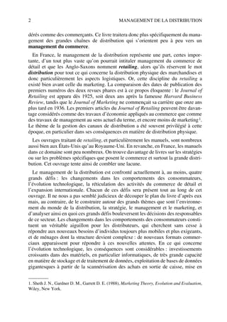 2 MANAGEMENT DE LA DISTRIBUTION
dérés comme des commerçants. Ce livre traitera donc plus spécifiquement du mana-
gement des grandes chaînes de distribution qui s’orientent peu à peu vers un
management du commerce.
En France, le management de la distribution représente une part, certes impor-
tante, d’un tout plus vaste qu’on pourrait intituler management du commerce de
détail et que les Anglo-Saxons nomment retailing, alors qu’ils réservent le mot
distribution pour tout ce qui concerne la distribution physique des marchandises et
donc particulièrement les aspects logistiques. Or, cette discipline du retailing a
existé bien avant celle du marketing. La comparaison des dates de publication des
premiers numéros des deux revues phares est à ce propos éloquente : le Journal of
Retailing est apparu dès 1925, soit deux ans après la fameuse Harvard Business
Review, tandis que le Journal of Marketing ne commençait sa carrière que onze ans
plus tard en 1936. Les premiers articles du Journal of Retailing peuvent être davan-
tage considérés comme des travaux d’économie appliqués au commerce que comme
des travaux de management au sens actuel du terme, et encore moins de marketing1.
Le thème de la gestion des canaux de distribution a été souvent privilégié à cette
époque, en particulier dans ses conséquences en matière de distribution physique.
Les ouvrages traitant de retailing, et particulièrement les manuels, sont nombreux
aussi bien aux États-Unis qu’au Royaume-Uni. En revanche, en France, les manuels
dans ce domaine sont peu nombreux. On trouve davantage de livres sur les stratégies
ou sur les problèmes spécifiques que posent le commerce et surtout la grande distri-
bution. Cet ouvrage tente ainsi de combler une lacune.
Le management de la distribution est confronté actuellement à, au moins, quatre
grands défis : les changements dans les comportements des consommateurs,
l’évolution technologique, la réticulation des activités du commerce de détail et
l’expansion internationale. Chacun de ces défis sera présent tout au long de cet
ouvrage. Il ne nous a pas semblé judicieux de découper le plan du livre d’après eux
mais, au contraire, de le construire autour des grands thèmes que sont l’environne-
ment du monde de la distribution, la stratégie, le management et le marketing, et
d’analyser ainsi en quoi ces grands défis bouleversent les décisions des responsables
de ce secteur. Les changements dans les comportements des consommateurs consti-
tuent un véritable aiguillon pour les distributeurs, qui cherchent sans cesse à
répondre aux nouveaux besoins d’individus toujours plus mobiles et plus exigeants,
et de ménages dont la structure devient complexe : de nouveaux formats commer-
ciaux apparaissent pour répondre à ces nouvelles attentes. En ce qui concerne
l’évolution technologique, les conséquences sont considérables : investissements
croissants dans des matériels, en particulier informatiques, de très grande capacité
en matière de stockage et de traitement de données, exploitation de bases de données
gigantesques à partir de la scannérisation des achats en sortie de caisse, mise en
1. Sheth J. N., Gardner D. M., Garrett D. E. (1988), Marketing Theory, Evolution and Evaluation,
Wiley, New York.
50672_ManDist_p001p004_MM Page 2 Jeudi, 24. août 2006 4:59 16
 