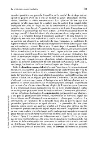 La gestion des canaux marketing 101
©Dunod–Laphotocopienonautoriséeestundélit.
quantités produites aux quantités demandées par le marché. Le stockage est une
opération qui peut avoir lieu à tous les niveaux du canal : producteurs, intermé-
diaires, détaillants et même consommateurs. Les opérations de stockage sont
coûteuses car elles nécessitent de la surface, donc la location d’un entrepôt. Elles
impliquent une prise de risque en cas de détérioration et d’obsolescence des
produits ; sans parler du coût d’opportunité, autrement dit le coût des capitaux ainsi
immobilisés et qui auraient pu être placés ailleurs. La prise de conscience du coût de
stockage, associée à la désinflation et à la mise en œuvre des techniques de « juste-
à-temps », a fortement diminué l’importance quantitative de cette fonction (cf.
chapitre 9). On a tendance aujourd’hui à stocker « sur la route » à l’aide des norias
de camions qui sillonnent les autoroutes du pays. Cependant, les problèmes de
rupture de stocks sont loin d’être résolus malgré une évolution technologique vers
une automatisation croissante. Directement lié au stockage et à son coût, le finance-
ment est une fonction clé de la bonne marche du canal. De plus, elle est directement
liée au pouvoir exercé par les membres du canal. Les plus puissants auront tendance
à imposer, par exemple dans le cas des distributeurs vis-à-vis des producteurs, des
délais de paiement pas toujours raisonnables. Par habitude, ces délais sont de 30, 60
ou 90 jours mais peuvent être encore plus élevés malgré certains engagements de la
part des distributeurs et la pression du cadre législatif (loi Galland de 1996). De là,
ont émergé des situations conflictuelles étudiées plus loin dans ce chapitre.
Enfin, les fonctions commerciales intéressent l’assortiment, la communication et
les services (cf. chapitre 5). L’assortiment représente en fait la structure de l’offre du
commerce à ses clients et il est lié à la notion d’allotissement déjà évoquée. Faire
partie de l’assortiment d’une grande chaîne de distribution, ou être référencé par une
centrale d’achat, est un objectif pour beaucoup d’industriels. Certains cherchent
d’ailleurs à contourner ces canaux où ils risquent de subir la loi du plus fort, soit en
préférant les canaux traditionnels, soit en créant leur propre canal par l’intermédiaire
par exemple d’un réseau en franchise (cf. chapitre 8). L’assortiment est également
lié à la communication dans la mesure où sa plus ou moins grande largeur et sa plus
ou moins grande profondeur seront les attributs soit des commerçants généralistes,
soit des spécialistes. La fonction de communication doit permettre aux fabricants,
d’une part, de promouvoir leurs produits, en particulier les nouveaux, auprès des
intermédiaires, des détaillants et des consommateurs et, d’autre part, de collecter des
informations sur l’évolution de la demande finale afin de pouvoir ajuster leur
production quantitativement et qualitativement. La promotion des nouveaux
produits, surtout auprès des centrales d’achat, est d’autant plus difficile que les
linéaires des grandes surfaces sont de plus en plus encombrés. Sur plusieurs milliers
de nouveaux produits proposés chaque année, seuls quelques centaines trouveront
place dans les rayons et parmi eux beaucoup ne dépasseront pas le stade du succès
d’estime ! Quant à la remontée des informations sur la clientèle, elle est encore un
peu difficile pour les fabricants. Il n’existe pas des panels pour tous les produits. Par
ailleurs, les informations collectées par scanner en sortie de caisse sont la propriété
du distributeur. Wal-Mart aux États-Unis a organisé un système de remontée
d’informations pour ses fournisseurs. Enfin, les services deviennent les éléments
50672_ManDist_p096p124_MM Page 101 Jeudi, 24. août 2006 5:06 17
 