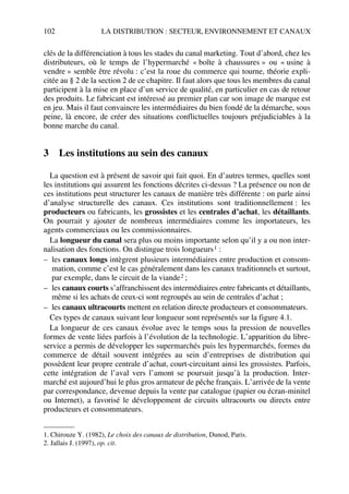 102 LA DISTRIBUTION : SECTEUR, ENVIRONNEMENT ET CANAUX
clés de la différenciation à tous les stades du canal marketing. Tout d’abord, chez les
distributeurs, où le temps de l’hypermarché « boîte à chaussures » ou « usine à
vendre » semble être révolu : c’est la roue du commerce qui tourne, théorie expli-
citée au § 2 de la section 2 de ce chapitre. Il faut alors que tous les membres du canal
participent à la mise en place d’un service de qualité, en particulier en cas de retour
des produits. Le fabricant est intéressé au premier plan car son image de marque est
en jeu. Mais il faut convaincre les intermédiaires du bien fondé de la démarche, sous
peine, là encore, de créer des situations conflictuelles toujours préjudiciables à la
bonne marche du canal.
3 Les institutions au sein des canaux
La question est à présent de savoir qui fait quoi. En d’autres termes, quelles sont
les institutions qui assurent les fonctions décrites ci-dessus ? La présence ou non de
ces institutions peut structurer les canaux de manière très différente : on parle ainsi
d’analyse structurelle des canaux. Ces institutions sont traditionnellement : les
producteurs ou fabricants, les grossistes et les centrales d’achat, les détaillants.
On pourrait y ajouter de nombreux intermédiaires comme les importateurs, les
agents commerciaux ou les commissionnaires.
La longueur du canal sera plus ou moins importante selon qu’il y a ou non inter-
nalisation des fonctions. On distingue trois longueurs1 :
– les canaux longs intègrent plusieurs intermédiaires entre production et consom-
mation, comme c’est le cas généralement dans les canaux traditionnels et surtout,
par exemple, dans le circuit de la viande2 ;
– les canaux courts s’affranchissent des intermédiaires entre fabricants et détaillants,
même si les achats de ceux-ci sont regroupés au sein de centrales d’achat ;
– les canaux ultracourts mettent en relation directe producteurs et consommateurs.
Ces types de canaux suivant leur longueur sont représentés sur la figure 4.1.
La longueur de ces canaux évolue avec le temps sous la pression de nouvelles
formes de vente liées parfois à l’évolution de la technologie. L’apparition du libre-
service a permis de développer les supermarchés puis les hypermarchés, formes du
commerce de détail souvent intégrées au sein d’entreprises de distribution qui
possèdent leur propre centrale d’achat, court-circuitant ainsi les grossistes. Parfois,
cette intégration de l’aval vers l’amont se poursuit jusqu’à la production. Inter-
marché est aujourd’hui le plus gros armateur de pêche français. L’arrivée de la vente
par correspondance, devenue depuis la vente par catalogue (papier ou écran-minitel
ou Internet), a favorisé le développement de circuits ultracourts ou directs entre
producteurs et consommateurs.
1. Chirouze Y. (1982), Le choix des canaux de distribution, Dunod, Paris.
2. Jallais J. (1997), op. cit.
50672_ManDist_p096p124_MM Page 102 Jeudi, 24. août 2006 5:06 17
 