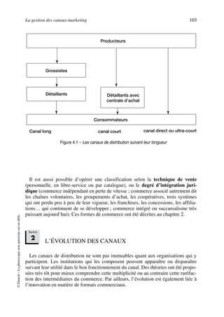 La gestion des canaux marketing 103
©Dunod–Laphotocopienonautoriséeestundélit.
Il est aussi possible d’opérer une classification selon la technique de vente
(personnelle, en libre-service ou par catalogue), ou le degré d’intégration juri-
dique (commerce indépendant en perte de vitesse ; commerce associé autrement dit
les chaînes volontaires, les groupements d’achat, les coopératives, trois systèmes
qui ont perdu peu à peu de leur vigueur, les franchises, les concessions, les affilia-
tions… qui continuent de se développer ; commerce intégré ou succursalisme très
puissant aujourd’hui). Ces formes de commerce ont été décrites au chapitre 2.
L’ÉVOLUTION DES CANAUX
Les canaux de distribution ne sont pas immuables quant aux organisations qui y
participent. Les institutions qui les composent peuvent apparaître ou disparaître
suivant leur utilité dans le bon fonctionnement du canal. Des théories ont été propo-
sées très tôt pour mieux comprendre cette multiplicité ou au contraire cette raréfac-
tion des intermédiaires du commerce. Par ailleurs, l’évolution est également liée à
l’innovation en matière de formats commerciaux.
Producteurs
Grossistes
Détaillants Détaillants avec
centrale d’achat
Consommateurs
Canal long canal court canal direct ou ultra-court
Figure 4.1 – Les canaux de distribution suivant leur longueur
Section
2
50672_ManDist_p096p124_MM Page 103 Jeudi, 24. août 2006 5:06 17
 