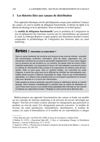 104 LA DISTRIBUTION : SECTEUR, ENVIRONNEMENT ET CANAUX
1 Les théories liées aux canaux de distribution
Trois approches théoriques ont été spécifiquement conçues pour améliorer l’analyse
des canaux. Ce sont le modèle de délégation fonctionnelle, la théorie du dépôt et la
théorie du décalage et de la spéculation. Nous en donnons ici un bref aperçu1.
– Le modèle de délégation fonctionnelle2 pose le problème de l’intégration ou
non (la délégation) des fonctions exercées par les intermédiaires qui jalonnent
le canal. La rubrique Repères ci-après propose une illustration destinée à mieux
comprendre la problématique de l’intégration des fonctions dans un canal
marketing.
Mallen propose une approche fonctionnaliste des canaux et fonde son modèle
sur les concepts de fonction marketing et de division du travail, développé par
Stigler3. Son but est d’aider à mieux anticiper les changements qui pourraient se
produire au sein du canal. Ces changements peuvent concerner : le nombre de
niveaux du canal (producteur, intermédiaires, distributeurs), le nombre de
canaux, les types d’intermédiaires et le nombre de ces intermédiaires à chaque
1. Pour aller plus loin, voir Filser M. (1989), Canaux de distribution, Vuibert, Paris.
2. Mallen B. (1973), « Functional Spin-Off : A Key to Anticipating Change in Distribution
Structure », Journal of Marketing, 37, 3, 18-25.
REPÈRES : Internaliser ou externaliser ?
Dans un canal marketing, les fonctions sont toujours à peu près les mêmes : propriété
des marchandises, promotion, information, prise de risque, négociation, etc. Les
entreprises membres de ce canal se demandent régulièrement s’il vaut mieux intégrer
une ou plusieurs de ces fonctions ou, au contraire, les laisser entre les mains d’inter-
médiaires spécialisés. Les arguments en faveur de l’internalisation concernent surtout
la maîtrise du cheminement des produits et la suppression de certains coûts de tran-
saction. Mais on peut aussi, dans un système intégré, voir s’accroître les coûts
d’agence, à savoir les coûts issus de la difficulté de contrôler les intermédiaires inter-
nalisés situés souvent à distance respectable du siège. Dans le cas d’intermédiaires
spécialisés, on a affaire à des professionnels qui connaissent parfaitement la fonction
mais avec lesquels on n’a aucun lien hiérarchique.
Cette question se pose en particulier aujourd’hui lorsqu’un distributeur aborde un marché
étranger. Doit-il chercher immédiatement à contrôler toute sa chaîne de distribution ou
vaut-il mieux avoir recours à une société locale spécialisée bien informée sur son marché
et habituée aux négociations locales ? Stratégie et coûts sont les deux éléments clés.
3. Stigler G. (1951), « The Division of Labour is limited to the Extend of the Market », Journal of
Political Economy, 54, 185-193.
50672_ManDist_p096p124_MM Page 104 Jeudi, 24. août 2006 5:06 17
 