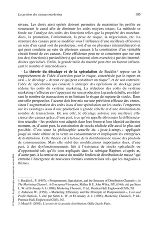 La gestion des canaux marketing 105
©Dunod–Laphotocopienonautoriséeestundélit.
niveau. Les choix ainsi opérés doivent permettre de maximiser les profits en
structurant le canal afin de diminuer les coûts moyens totaux. La méthode se
fonde sur l’analyse des coûts des fonctions telles que la propriété des marchan-
dises, la promotion, l’information, la prise de risque, la négociation, etc. La
structure des canaux peut se modifier sous l’influence d’une meilleure efficience
au sein d’un canal soit du producteur, soit d’un ou plusieurs intermédiaire(s) et
qui peut conduire au sein de plusieurs canaux à la constitution d’un véritable
circuit formé de ces canaux. Cette efficience peut ne se concentrer que sur une
(ou des) fonction(s) particulière(s) qui sera(ont) alors exercée(s) par des intermé-
diaires spécialisés. Enfin, la grande taille du marché peut être un facteur influen-
çant le nombre d’intermédiaires.
– La théorie du décalage et de la spéculation de Bucklin1 repose sur le
rapprochement de l’idée d’aversion pour le risque, concrétisée par le report en
aval – le décalage – de tout ce qui peut constituer un risque2, et de son contraire,
l’idée de spéculation qui consiste à anticiper des opérations de stockage pour
réduire les coûts du système marketing. La réduction des coûts du système
marketing s’effectue en s’appuyant sur une production à grande échelle, en rédui-
sant le nombre de transactions et en limitant le risque de rupture de stocks. Dans
une telle perspective, l’accent doit être mis sur une prévision efficace des ventes,
sinon l’augmentation des coûts issus d’une spéculation sur les stocks l’emportera
sur les avantages issus d’une production à grande échelle et d’une diminution du
nombre de transactions. De son côté, le décalage autorise une meilleure effi-
cience des canaux grâce, d’une part, à ce qu’on appelle désormais la différencia-
tion retardée – les produits sont adaptés dans leur forme et leur identité au dernier
moment, et, d’autre part, la constitution de stocks réalisée elle aussi le plus tard
possible. C’est toute la philosophie actuelle du « juste-à-temps » appliquée
jusqu’au stade ultime de la vente au consommateur et impliquant les entreprises
de distribution. Cette théorie est à la base de la distribution de masse des produits
de consommation. Mais elle subit des modifications importantes dues, d’une
part, à des dysfonctionnements liés à l’existence de stocks spéculatifs ou
d’opportunité tels qu’ils sont expliqués dans la rubrique Repères ci-après et,
d’autre part, à la remise en cause du modèle fordien de distribution de masse3 qui
entraîne l’émergence de nouveaux formats commerciaux tels que les magasins à
thèmes.
1. Bucklin L. P. (1967), « Postponement, Speculation, and the Structure of Distribution Channels », in
The Marketing Channel : A Conceptual Viewpoint, Mallen B. E. John Wiley, NY, 63-66, cité par Stern
L. W. et El-Ansary A. I. (1988), Marketing Channels, 3e éd., Prentice-Hall, Englewood Cliffs, NJ.
2. Alderson W. (1950), « Marketing Efficiency and the Principle of Postponement », Cost and
Profit Outlook, 3, cité par Stern L. W. et El-Ansary A. I. (1988), Marketing Channels, 3e éd.,
Prentice Hall, Englewood Cliffs, NJ.
3. Moati P. (2001), L’avenir de la grande distribution, Odile Jacob, Paris.
50672_ManDist_p096p124_MM Page 105 Jeudi, 24. août 2006 5:06 17
 