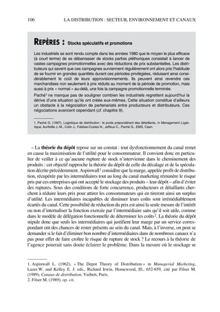 106 LA DISTRIBUTION : SECTEUR, ENVIRONNEMENT ET CANAUX
– La théorie du dépôt repose sur un constat : tout dysfonctionnement du canal remet
en cause la maximisation de l’utilité pour le consommateur. Il convient donc en particu-
lier de veiller à ce qu’aucune rupture de stock n’intervienne dans le cheminement des
produits : cet objectif rapproche la théorie du dépôt de celle du décalage et de la spécula-
tion décrite précédemment. Aspinwall1 considère que la marge, appelée profit de distribu-
tion, récupérée par les intermédiaires tout au long du canal marketing rémunère le risque
pris par ces entreprises qui ont accepté le stockage des produits – leur dépôt – afin d’éviter
des ruptures. Sous des conditions de forte concurrence, producteurs et détaillants cher-
chent à réduire leurs prix pour attirer les consommateurs qui en tireront ainsi un surplus
d’utilité. Les intermédiaires incapables de diminuer leurs coûts sont irrémédiablement
écartés du canal. Cette possibilité de réduction du prix est ainsi la seule mesure de l’intérêt
ou non d’internaliser la fonction exercée par l’intermédiaire sans qu’il soit utile, comme
dans le modèle de délégation fonctionnelle de déterminer les coûts2. La théorie du dépôt
stipule donc que seuls les intermédiaires qui justifient leur marge par un service corres-
pondant ont des chances de rester présents au sein du canal. Mais, à l’inverse, on peut se
demander si le fait d’éliminer bon nombre d’intermédiaires dans de nombreux canaux n’a
pas pour effet de faire croître le risque de rupture de stock ? Le recours à la théorie de
l’agence pourrait sans doute éclairer le problème. Dans la mesure où le stockage se
REPÈRES : Stocks spéculatifs et promotions
Les industriels se sont rendu compte dans les années 1980 que le moyen le plus efficace
(à court terme) de se débarrasser de stocks parfois pléthoriques consistait à lancer de
vastes campagnes promotionnelles avec des réductions de prix substantielles. Les distri-
buteurs qui savent que ces campagnes surviennent régulièrement ont alors pris l’habitude
de se fournir en grandes quantités durant ces périodes privilégiées, réduisant ainsi consi-
dérablement le coût de leurs approvisionnements. Ils peuvent ainsi revendre ces
marchandises non seulement à prix réduits au moment de la période de promotion, mais
aussi à prix « normal » au-delà, une fois la campagne promotionnelle terminée.
Paché1 ne manque pas de souligner combien les industriels regrettent aujourd’hui la
dérive d’une situation qu’ils ont créée eux-mêmes. Cette situation constitue d’ailleurs
un obstacle à la négociation de partenariats entre producteurs et distributeurs. Ces
négociations avancent cependant (cf. chapitre 9).
1. Paché G. (1997), Logistique de distribution : le poids prépondérant des détaillants, in Management Logis-
tique, Aurifeille J.-M., Colin J., Fabbes-Costes N., Jaffeux C., Paché G., EMS, Caen.
1. Aspinwall L. (1962), « The Depot Theory of Distribution » in Managerial Marketing,
Lazer W. and Kelley E. J. eds., Richard Irwin, Homewood, Ill., 652-659, cité par Filser M.
(1989), Canaux de distribution, Vuibert, Paris.
2. Filser M. (1989), op. cit.
50672_ManDist_p096p124_MM Page 106 Jeudi, 24. août 2006 5:06 17
 