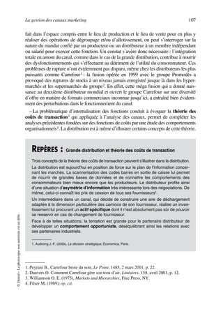 La gestion des canaux marketing 107
©Dunod–Laphotocopienonautoriséeestundélit.
fait dans l’espace compris entre le lieu de production et le lieu de vente pour en plus y
réaliser des opérations de dégroupage et/ou d’allotissement, on peut s’interroger sur la
nature du mandat confié par un producteur ou un distributeur à un membre indépendant
ou salarié pour exercer cette fonction. Un constat s’avère donc nécessaire : l’intégration
totale en amont du canal, comme dans le cas de la grande distribution, contribue à nourrir
des dysfonctionnements qui s’effectuent au détriment de l’utilité du consommateur. Ces
problèmes de rupture n’ont évidemment pas disparu, même chez les distributeurs les plus
puissants comme Carrefour1 : la fusion opérée en 1999 avec le groupe Promodès a
provoqué des ruptures de stocks à un niveau jamais enregistré jusque là dans les hyper-
marchés et les supermarchés du groupe2. En effet, cette méga fusion qui a donné nais-
sance au deuxième distributeur mondial et ouvert le groupe Carrefour sur une diversité
d’offre en matière de formats commerciaux inconnue jusqu’ici, a entraîné bien évidem-
ment des perturbations dans le fonctionnement du canal.
– La problématique d’internalisation des fonctions conduit à évoquer la théorie des
coûts de transaction3 qui appliquée à l’analyse des canaux, permet de compléter les
analyses précédentes fondées sur des fonctions de coûts par une étude des comportements
organisationnels4. La distribution est à même d’illustrer certains concepts de cette théorie.
1. Peyrani B., Carrefour broie du noir, Le Point, 1485, 2 mars 2001, p. 22.
2. Dauvers O. Comment Carrefour gère son trou d’air, Linéaires, 158, avril 2001, p. 12.
3. Williamson O. E. (1975), Markets and Hierarchies, Free Press, NY.
REPÈRES : Grande distribution et théorie des coûts de transaction
Trois concepts de la théorie des coûts de transaction peuvent s’illustrer dans la distribution.
La distribution est aujourd’hui en position de force sur le plan de l’information concer-
nant les marchés. La scannerisation des codes barres en sortie de caisse lui permet
de nourrir de grandes bases de données et de connaître les comportements des
consommateurs bien mieux encore que les producteurs. Le distributeur profite ainsi
d’une situation d’asymétrie d’information très intéressante lors des négociations. De
même, celui-ci connaît les prix de cession de tous ses fournisseurs1.
Un intermédiaire dans un canal, qui décide de construire une aire de déchargement
adaptée à la dimension particulière des camions de son fournisseur, réalise un inves-
tissement lui procurant un actif spécifique dont il n’est absolument pas sûr de pouvoir
se resservir en cas de changement de fournisseur.
Face à de telles situations, la tentation est grande pour le partenaire distributeur de
développer un comportement opportuniste, déséquilibrant ainsi les relations avec
ses partenaires industriels.
1. Audroing J.-F. (2000), La décision stratégique, Économica, Paris.
4. Filser M. (1989), op. cit.
50672_ManDist_p096p124_MM Page 107 Jeudi, 24. août 2006 5:06 17
 