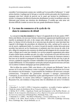 La gestion des canaux marketing 109
©Dunod–Laphotocopienonautoriséeestundélit.
considère l’environnement comme une variable qu’il est possible d’influencer1. L’unité
action-réaction s’explique par le fait que ce sont des actions pressantes des fournisseurs,
marquant ainsi leur volonté de pouvoir sur le canal, qui incitent les distributeurs à
résister. La longueur du délai de réaction des distributeurs est alors la meilleure arme des
fabricants pour résister aux réactions des distributeurs. Il semble que cette arme soit
devenue difficile à mettre en œuvre face aux grands distributeurs français.
2 La roue du commerce et le cycle de vie
dans le commerce de détail
Le concept de roue du commerce (cf. figure 4.2) apparaît dès la fin des années 19502.
Selon cette théorie, de nouveaux formats commerciaux apparaissent régulièrement sur le
marché en pratiquant des prix et des marges plus réduits que les concurrents déjà en
place. Le facteur clé de la réussite de ce nouveau type de points de vente tient dans leur
capacité à développer des procédures de réduction des coûts, sachant qu’ils seront, en
cas de succès, rapidement imités. La course à la part de marché, rendue nécessaire pour
accroître leur pouvoir sur les fournisseurs et maintenir ainsi leur niveau de coûts et de
prix, oblige les entreprises du commerce de détail qui développent de tels concepts inno-
vants, à élargir par la suite leur clientèle. Les services proposés augmentent pour attirer
d’autres clients moins sensibles aux prix, les coûts s’accroissent et les prix doivent suivre
cette évolution afin de conserver la rentabilité. D’autres formats de commerce entrent à
leur tour sur le marché en pratiquant le discompte, autrement dit des prix bas et peu de
services, rendant les magasins existants vulnérables et les poussant vers une offre de plus
en plus différenciée. Ces discompteurs seront plus tard pressés par de nouveaux arrivants
vers la même évolution stratégique que leurs prédécesseurs.
Dès le début des années 1960, cette théorie a été critiquée par Hollander3 dans la
mesure où il existe de nombreux contre-exemples. Plusieurs explications de la roue
du commerce ont été données : la personnalité des fondateurs de nouveaux concepts
commerciaux, l’incapacité des générations suivantes à manager correctement
l’entreprise, la concurrence imparfaite et plus spécifiquement l’excès d’offre (si l’on
en croit McNair), ou encore selon Jefferys4 s’appuyant sur une étude menée au
Royaume-Uni, une tendance à long terme chez les détaillants de suivre l’évolution
1. Bensebaa F., Le Goff J. (1999), L’interaction compétitive : un modèle d’analyse appliqué à
l’étude des canaux de distribution, Revue Française de Gestion, 122, 50-60.
2. McNair M. P. (1958), « Significant Trends and Developments in the PostWar Period », in
Smith A. D. éd. Competitive Distribution in a Free, High-level Economy and its Implications for
the University, University of Pittsburgh Press, Pittsburgh, Penn., 1-25.
3. Hollander S. C. (1960), « The Wheel of Retailing », Journal of Marketing, 24, 3, 37-42.
4. Jefferys J. B. (1954), Retail Trading in Great-Britain : 1850-1950, Cambridge University
Press, Cambridge, Ma., cité par Hollander, op. cit.
50672_ManDist_p096p124_MM Page 109 Jeudi, 24. août 2006 5:06 17
 