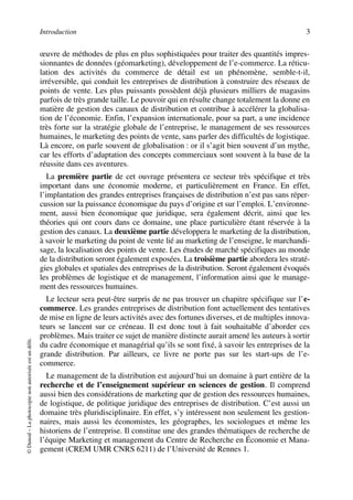 Introduction 3
©Dunod–Laphotocopienonautoriséeestundélit.
œuvre de méthodes de plus en plus sophistiquées pour traiter des quantités impres-
sionnantes de données (géomarketing), développement de l’e-commerce. La réticu-
lation des activités du commerce de détail est un phénomène, semble-t-il,
irréversible, qui conduit les entreprises de distribution à construire des réseaux de
points de vente. Les plus puissants possèdent déjà plusieurs milliers de magasins
parfois de très grande taille. Le pouvoir qui en résulte change totalement la donne en
matière de gestion des canaux de distribution et contribue à accélérer la globalisa-
tion de l’économie. Enfin, l’expansion internationale, pour sa part, a une incidence
très forte sur la stratégie globale de l’entreprise, le management de ses ressources
humaines, le marketing des points de vente, sans parler des difficultés de logistique.
Là encore, on parle souvent de globalisation : or il s’agit bien souvent d’un mythe,
car les efforts d’adaptation des concepts commerciaux sont souvent à la base de la
réussite dans ces aventures.
La première partie de cet ouvrage présentera ce secteur très spécifique et très
important dans une économie moderne, et particulièrement en France. En effet,
l’implantation des grandes entreprises françaises de distribution n’est pas sans réper-
cussion sur la puissance économique du pays d’origine et sur l’emploi. L’environne-
ment, aussi bien économique que juridique, sera également décrit, ainsi que les
théories qui ont cours dans ce domaine, une place particulière étant réservée à la
gestion des canaux. La deuxième partie développera le marketing de la distribution,
à savoir le marketing du point de vente lié au marketing de l’enseigne, le marchandi-
sage, la localisation des points de vente. Les études de marché spécifiques au monde
de la distribution seront également exposées. La troisième partie abordera les straté-
gies globales et spatiales des entreprises de la distribution. Seront également évoqués
les problèmes de logistique et de management, l’information ainsi que le manage-
ment des ressources humaines.
Le lecteur sera peut-être surpris de ne pas trouver un chapitre spécifique sur l’e-
commerce. Les grandes entreprises de distribution font actuellement des tentatives
de mise en ligne de leurs activités avec des fortunes diverses, et de multiples innova-
teurs se lancent sur ce créneau. Il est donc tout à fait souhaitable d’aborder ces
problèmes. Mais traiter ce sujet de manière distincte aurait amené les auteurs à sortir
du cadre économique et managérial qu’ils se sont fixé, à savoir les entreprises de la
grande distribution. Par ailleurs, ce livre ne porte pas sur les start-ups de l’e-
commerce.
Le management de la distribution est aujourd’hui un domaine à part entière de la
recherche et de l’enseignement supérieur en sciences de gestion. Il comprend
aussi bien des considérations de marketing que de gestion des ressources humaines,
de logistique, de politique juridique des entreprises de distribution. C’est aussi un
domaine très pluridisciplinaire. En effet, s’y intéressent non seulement les gestion-
naires, mais aussi les économistes, les géographes, les sociologues et même les
historiens de l’entreprise. Il constitue une des grandes thématiques de recherche de
l’équipe Marketing et management du Centre de Recherche en Économie et Mana-
gement (CREM UMR CNRS 6211) de l’Université de Rennes 1.
50672_ManDist_p001p004_MM Page 3 Jeudi, 24. août 2006 4:59 16
 
