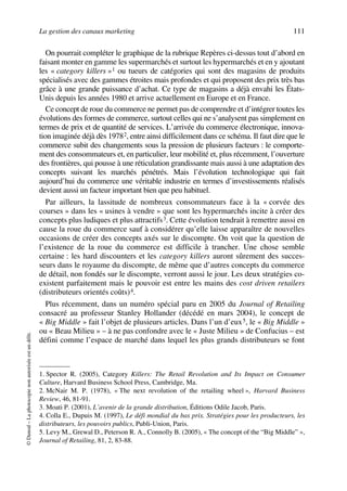 La gestion des canaux marketing 111
©Dunod–Laphotocopienonautoriséeestundélit.
On pourrait compléter le graphique de la rubrique Repères ci-dessus tout d’abord en
faisant monter en gamme les supermarchés et surtout les hypermarchés et en y ajoutant
les « category killers »1 ou tueurs de catégories qui sont des magasins de produits
spécialisés avec des gammes étroites mais profondes et qui proposent des prix très bas
grâce à une grande puissance d’achat. Ce type de magasins a déjà envahi les États-
Unis depuis les années 1980 et arrive actuellement en Europe et en France.
Ce concept de roue du commerce ne permet pas de comprendre et d’intégrer toutes les
évolutions des formes de commerce, surtout celles qui ne s’analysent pas simplement en
termes de prix et de quantité de services. L’arrivée du commerce électronique, innova-
tion imaginée déjà dès 19782, entre ainsi difficilement dans ce schéma. Il faut dire que le
commerce subit des changements sous la pression de plusieurs facteurs : le comporte-
ment des consommateurs et, en particulier, leur mobilité et, plus récemment, l’ouverture
des frontières, qui pousse à une réticulation grandissante mais aussi à une adaptation des
concepts suivant les marchés pénétrés. Mais l’évolution technologique qui fait
aujourd’hui du commerce une véritable industrie en termes d’investissements réalisés
devient aussi un facteur important bien que peu habituel.
Par ailleurs, la lassitude de nombreux consommateurs face à la « corvée des
courses » dans les « usines à vendre » que sont les hypermarchés incite à créer des
concepts plus ludiques et plus attractifs3. Cette évolution tendrait à remettre aussi en
cause la roue du commerce sauf à considérer qu’elle laisse apparaître de nouvelles
occasions de créer des concepts axés sur le discompte. On voit que la question de
l’existence de la roue du commerce est difficile à trancher. Une chose semble
certaine : les hard discounters et les category killers auront sûrement des succes-
seurs dans le royaume du discompte, de même que d’autres concepts du commerce
de détail, non fondés sur le discompte, verront aussi le jour. Les deux stratégies co-
existent parfaitement mais le pouvoir est entre les mains des cost driven retailers
(distributeurs orientés coûts)4.
Plus récemment, dans un numéro spécial paru en 2005 du Journal of Retailing
consacré au professeur Stanley Hollander (décédé en mars 2004), le concept de
« Big Middle » fait l’objet de plusieurs articles. Dans l’un d’eux5, le « Big Middle »
ou « Beau Milieu » – à ne pas confondre avec le « Juste Milieu » de Confucius – est
défini comme l’espace de marché dans lequel les plus grands distributeurs se font
1. Spector R. (2005), Category Killers: The Retail Revolution and Its Impact on Consumer
Culture, Harvard Business School Press, Cambridge, Ma.
2. McNair M. P. (1978), « The next revolution of the retailing wheel », Harvard Business
Review, 46, 81-91.
3. Moati P. (2001), L’avenir de la grande distribution, Éditions Odile Jacob, Paris.
4. Colla E., Dupuis M. (1997), Le défi mondial du bas prix. Stratégies pour les producteurs, les
distributeurs, les pouvoirs publics, Publi-Union, Paris.
5. Levy M., Grewal D., Peterson R. A., Connolly B. (2005), « The concept of the “Big Middle” »,
Journal of Retailing, 81, 2, 83-88.
50672_ManDist_p096p124_MM Page 111 Jeudi, 24. août 2006 5:06 17
 