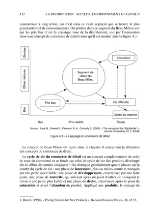 112 LA DISTRIBUTION : SECTEUR, ENVIRONNEMENT ET CANAUX
concurrence à long terme, car c’est dans ce vaste segment que se trouve le plus
grand potentiel de consommateurs. On pénètre dans ce segment du Beau Milieu soit
par les prix bas (c’est la classique roue de la distribution), soit par l’innovation
(nouveau concept du commerce de détail) ainsi qu’il est montré dans la figure 4.3.
Le concept de Beau Milieu est repris dans le chapitre 8 concernant la définition
des concepts du commerce de détail.
Le cycle de vie du commerce de détail est un concept complémentaire de celui
de roue du commerce et se fonde sur celui de cycle de vie des produits développé
dès le début des années cinquante1. On distingue généralement quatre phases sur la
courbe du cycle de vie : une phase de lancement, plus ou moins courte et marquée
par une pente assez faible, une phase de développement, caractérisée par une forte
pente, une phase de maturité, qui survient après un point d’inflexion marquant le
retour à une pente plus faible et une phase de déclin, intervenant après le point de
saturation et avant l’abandon du produit. Appliqué aux produits, le concept du
1. Dean J. (1950), « Pricing Policies for New Products », Harvard Business Review, 28, 45-53.
Prix bas En difficulté
Sortie du marché
Innovation
Segment de
valeur du
Beau Milieu
ÉlevéesOffresrelativesBas
Bas Prix relatifs Élevés
Source : Levy M., Grewal D., Peterson R. A., Connolly B. (2005), « The concept of the “Big Middle” »,
Journal of Retailing, 81, 2, 83-88.
Figure 4.3 – Le paysage du commerce de détail
50672_ManDist_p096p124_MM Page 112 Jeudi, 24. août 2006 5:06 17
 