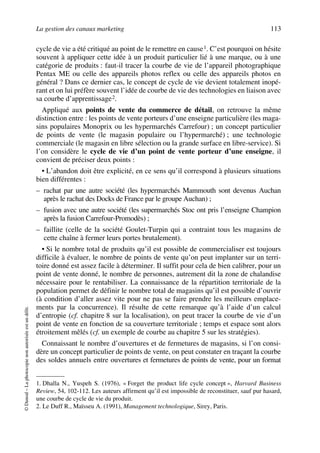 La gestion des canaux marketing 113
©Dunod–Laphotocopienonautoriséeestundélit.
cycle de vie a été critiqué au point de le remettre en cause1. C’est pourquoi on hésite
souvent à appliquer cette idée à un produit particulier lié à une marque, ou à une
catégorie de produits : faut-il tracer la courbe de vie de l’appareil photographique
Pentax ME ou celle des appareils photos reflex ou celle des appareils photos en
général ? Dans ce dernier cas, le concept de cycle de vie devient totalement inopé-
rant et on lui préfère souvent l’idée de courbe de vie des technologies en liaison avec
sa courbe d’apprentissage2.
Appliqué aux points de vente du commerce de détail, on retrouve la même
distinction entre : les points de vente porteurs d’une enseigne particulière (les maga-
sins populaires Monoprix ou les hypermarchés Carrefour) ; un concept particulier
de points de vente (le magasin populaire ou l’hypermarché) ; une technologie
commerciale (le magasin en libre sélection ou la grande surface en libre-service). Si
l’on considère le cycle de vie d’un point de vente porteur d’une enseigne, il
convient de préciser deux points :
• L’abandon doit être explicité, en ce sens qu’il correspond à plusieurs situations
bien différentes :
– rachat par une autre société (les hypermarchés Mammouth sont devenus Auchan
après le rachat des Docks de France par le groupe Auchan) ;
– fusion avec une autre société (les supermarchés Stoc ont pris l’enseigne Champion
après la fusion Carrefour-Promodès) ;
– faillite (celle de la société Goulet-Turpin qui a contraint tous les magasins de
cette chaîne à fermer leurs portes brutalement).
• Si le nombre total de produits qu’il est possible de commercialiser est toujours
difficile à évaluer, le nombre de points de vente qu’on peut implanter sur un terri-
toire donné est assez facile à déterminer. Il suffit pour cela de bien calibrer, pour un
point de vente donné, le nombre de personnes, autrement dit la zone de chalandise
nécessaire pour le rentabiliser. La connaissance de la répartition territoriale de la
population permet de définir le nombre total de magasins qu’il est possible d’ouvrir
(à condition d’aller assez vite pour ne pas se faire prendre les meilleurs emplace-
ments par la concurrence). Il résulte de cette remarque qu’à l’aide d’un calcul
d’entropie (cf. chapitre 8 sur la localisation), on peut tracer la courbe de vie d’un
point de vente en fonction de sa couverture territoriale ; temps et espace sont alors
étroitement mêlés (cf. un exemple de courbe au chapitre 5 sur les stratégies).
Connaissant le nombre d’ouvertures et de fermetures de magasins, si l’on consi-
dère un concept particulier de points de vente, on peut constater en traçant la courbe
des soldes annuels entre ouvertures et fermetures de points de vente, pour un format
1. Dhalla N., Yuspeh S. (1976), « Forget the product life cycle concept », Harvard Business
Review, 54, 102-112. Les auteurs affirment qu’il est impossible de reconstituer, sauf pur hasard,
une courbe de cycle de vie du produit.
2. Le Duff R., Maïsseu A. (1991), Management technologique, Sirey, Paris.
50672_ManDist_p096p124_MM Page 113 Jeudi, 24. août 2006 5:06 17
 