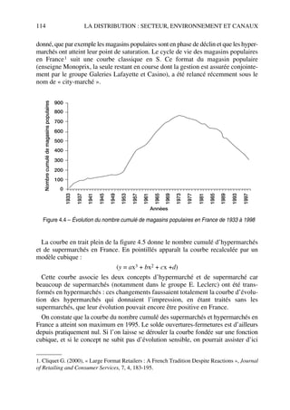 114 LA DISTRIBUTION : SECTEUR, ENVIRONNEMENT ET CANAUX
donné, que par exemple les magasins populaires sont en phase de déclin et que les hyper-
marchés ont atteint leur point de saturation. Le cycle de vie des magasins populaires
en France1 suit une courbe classique en S. Ce format du magasin populaire
(enseigne Monoprix, la seule restant en course dont la gestion est assurée conjointe-
ment par le groupe Galeries Lafayette et Casino), a été relancé récemment sous le
nom de « city-marché ».
La courbe en trait plein de la figure 4.5 donne le nombre cumulé d’hypermarchés
et de supermarchés en France. En pointillés apparaît la courbe recalculée par un
modèle cubique :
(y = ax3 + bx2 + cx +d)
Cette courbe associe les deux concepts d’hypermarché et de supermarché car
beaucoup de supermarchés (notamment dans le groupe E. Leclerc) ont été trans-
formés en hypermarchés : ces changements faussaient totalement la courbe d’évolu-
tion des hypermarchés qui donnaient l’impression, en étant traités sans les
supermarchés, que leur évolution pouvait encore être positive en France.
On constate que la courbe du nombre cumulé des supermarchés et hypermarchés en
France a atteint son maximum en 1995. Le solde ouvertures-fermetures est d’ailleurs
depuis pratiquement nul. Si l’on laisse se dérouler la courbe fondée sur une fonction
cubique, et si le concept ne subit pas d’évolution sensible, on pourrait assister d’ici
1. Cliquet G. (2000), « Large Format Retailers : A French Tradition Despite Reactions », Journal
of Retailing and Consumer Services, 7, 4, 183-195.
900
800
700
600
500
400
300
200
100
0
1933
1937
1941
1945
1949
1953
1957
1961
1965
1969
1973
1977
1981
1985
1989
1993
1997
Années
Nombrecumulédemagasinspopulaires
Figure 4.4 – Évolution du nombre cumulé de magasins populaires en France de 1933 à 1998
50672_ManDist_p096p124_MM Page 114 Jeudi, 24. août 2006 5:06 17
 