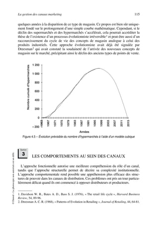 La gestion des canaux marketing 115
©Dunod–Laphotocopienonautoriséeestundélit.
quelques années à la disparition de ce type de magasin. Ce propos est bien sûr unique-
ment fondé sur le prolongement d’une simple courbe mathématique. Cependant, si le
déclin des supermarchés et des hypermarchés s’accélérait, cela pourrait accréditer la
thèse de l’existence d’un processus évolutionniste irréversible1 et peut-être aussi d’un
raccourcissement du cycle de vie des concepts de magasin analogue à celui des
produits industriels. Cette approche évolutionniste avait déjà été signalée par
Dreesman2 qui avait constaté la soudaineté de l’arrivée des nouveaux concepts de
magasin sur le marché, précipitant ainsi le déclin des anciens types de points de vente.
LES COMPORTEMENTS AU SEIN DES CANAUX
L’approche fonctionnelle autorise une meilleure compréhension du rôle d’un canal,
tandis que l’approche structurelle permet de décrire sa complexité institutionnelle.
L’approche comportementale rend possible une appréhension plus efficace des struc-
tures de pouvoir dans les canaux de distribution. Ces problèmes ont pris un tour particu-
lièrement délicat quand ils ont commencé à opposer distributeurs et producteurs.
1. Davidson W. R., Bates A. D., Bass S. J. (1976), « The retail life cycle », Harvard Business
Review, 54, 89-96.
2. Dreesman A. C. R. (1968), « Patterns of Evolution in Retailing », Journal of Retailing, 44, 64-81.
1 200
1 000
800
600
400
200
0
– 200
1967
1971
1975
1979
1983
1995
1999
2003
2007
2011
1963
1987
1991
2015
Nombrecumuléd’hypermarchés
Années
Figure 4.5 – Évolution prévisible du nombre d’hypermarchés à l’aide d’un modèle cubique
Section
3
50672_ManDist_p096p124_MM Page 115 Jeudi, 24. août 2006 5:06 17
 
