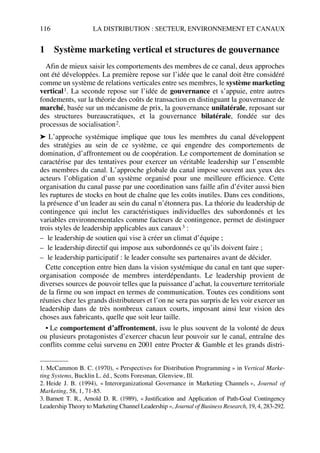 116 LA DISTRIBUTION : SECTEUR, ENVIRONNEMENT ET CANAUX
1 Système marketing vertical et structures de gouvernance
Afin de mieux saisir les comportements des membres de ce canal, deux approches
ont été développées. La première repose sur l’idée que le canal doit être considéré
comme un système de relations verticales entre ses membres, le système marketing
vertical1. La seconde repose sur l’idée de gouvernance et s’appuie, entre autres
fondements, sur la théorie des coûts de transaction en distinguant la gouvernance de
marché, basée sur un mécanisme de prix, la gouvernance unilatérale, reposant sur
des structures bureaucratiques, et la gouvernance bilatérale, fondée sur des
processus de socialisation2.
➤ L’approche systémique implique que tous les membres du canal développent
des stratégies au sein de ce système, ce qui engendre des comportements de
domination, d’affrontement ou de coopération. Le comportement de domination se
caractérise par des tentatives pour exercer un véritable leadership sur l’ensemble
des membres du canal. L’approche globale du canal impose souvent aux yeux des
acteurs l’obligation d’un système organisé pour une meilleure efficience. Cette
organisation du canal passe par une coordination sans faille afin d’éviter aussi bien
les ruptures de stocks en bout de chaîne que les coûts inutiles. Dans ces conditions,
la présence d’un leader au sein du canal n’étonnera pas. La théorie du leadership de
contingence qui inclut les caractéristiques individuelles des subordonnés et les
variables environnementales comme facteurs de contingence, permet de distinguer
trois styles de leadership applicables aux canaux3 :
– le leadership de soutien qui vise à créer un climat d’équipe ;
– le leadership directif qui impose aux subordonnés ce qu’ils doivent faire ;
– le leadership participatif : le leader consulte ses partenaires avant de décider.
Cette conception entre bien dans la vision systémique du canal en tant que super-
organisation composée de membres interdépendants. Le leadership provient de
diverses sources de pouvoir telles que la puissance d’achat, la couverture territoriale
de la firme ou son impact en termes de communication. Toutes ces conditions sont
réunies chez les grands distributeurs et l’on ne sera pas surpris de les voir exercer un
leadership dans de très nombreux canaux courts, imposant ainsi leur vision des
choses aux fabricants, quelle que soit leur taille.
• Le comportement d’affrontement, issu le plus souvent de la volonté de deux
ou plusieurs protagonistes d’exercer chacun leur pouvoir sur le canal, entraîne des
conflits comme celui survenu en 2001 entre Procter & Gamble et les grands distri-
1. McCammon B. C. (1970), « Perspectives for Distribution Programming » in Vertical Marke-
ting Systems, Bucklin L. éd., Scotts Foresman, Glenview, Ill.
2. Heide J. B. (1994), « Interorganizational Governance in Marketing Channels », Journal of
Marketing, 58, 1, 71-85.
3. Barnett T. R., Arnold D. R. (1989), « Justification and Application of Path-Goal Contingency
Leadership Theory to Marketing Channel Leadership », Journal of Business Research, 19, 4, 283-292.
50672_ManDist_p096p124_MM Page 116 Jeudi, 24. août 2006 5:06 17
 