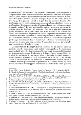 La gestion des canaux marketing 117
©Dunod–Laphotocopienonautoriséeestundélit.
buteurs français1. Le conflit survient quand les membres du canal sentent que le
comportement d’autres membres entrave leur performance, en termes de marge ou
de coûts, ou les empêche d’atteindre leurs objectifs en termes de volume ou de crois-
sance de la part de marché2. La source principale de ces conflits semble être avant
tout l’usage d’un pouvoir coercitif de la part d’un des membres du canal3. Ces
conflits peuvent être horizontaux et opposer par exemple des détaillants, comme le
conflit qui dure depuis une soixantaine d’années en France entre petits commerçants
et grandes surfaces4. Ils sont aussi parfois verticaux et mettent aux prises des
producteurs et des détaillants : les parfumeurs français se sont ainsi opposés aux
grands distributeurs, et la justice ayant tranché en leur faveur, ils peuvent ainsi
choisir leur canal et éviter les grandes surfaces qui risquent de détériorer leur image
de marque. Mais tous les conflits ne conduisent pas devant le tribunal. Mieux vaut
les éviter et rester à l’écoute du climat au sein du canal5. La volonté de coopération
par échange d’information et/ou de personnel, les actions de partenariat impliquant
des acteurs du canal dans une opération de promotion commune par exemple,
peuvent contribuer à détendre ce climat.
• Le comportement de coopération6 se concrétise par des accords tacites ou
explicites entre les membres du canal. En fait, l’interdépendance des membres du
canal produit à la fois des situations de conflit et de coopération, mais l’instauration
de structures pertinentes au développement de la coopération permet d’éviter les
conflits7. La satisfaction des membres résultant de la qualité du produit, des condi-
tions financières, de la qualité des relations entre les producteurs et les intermé-
diaires, et du soutien en matière publicitaire et promotionnelle, apparaît comme la
condition première pour améliorer la productivité et la morale au sein du canal,
réduire les conflits et développer la coopération8. Le partenariat à valeur ajoutée9 a
1. LSA (2001), Procter & Gamble : l’empire menacé en France, n° 1690, 21 septembre, 28-31.
2. Pelton L. E., Strutton D., Lumpkin J. R. (1997), Marketing Channels : A Relationship Manage-
ment Approach, Irwin, Chicago, Ill.
3. Gaski, J. F., Nevin J. R. (1985), « The Differential Effectys of Exercised and Unexercised
Power Sources in a Marketing Channel », Journal of Marketing Research, 22, 2, 130-142.
4. Cliquet G., Large format retailers, op. cit., 7, 183-195.
5. Strutton D., Pelton L. E., Lumpkin J. R. (1993), « The Influence of Psychological Climate on
Conflict Resolution Processes in Franchising », Journal of the Academy of Marketing Science,
21, 3, 207-215.
6. Voir la thèse de Manzano M. (2000), Le développement de la coopération entre les institutions
du canal de distribution : le cas de la relation entre les producteurs et les grands distributeurs
français, CNAM.
7. Ross R. H., Lusch R. F. (1982), « Similarities Between Conflict and Cooperation in the Marke-
ting Channel », Journal of Business Research, 10, 2, 237-250.
8. Ruekert R. W., Churchill G. A. Jr. (1984), « Reliability and Validity of Alternative Measure of
Channel Member Satisfaction », Journal of Marketing Research, 21, 2, 226-233.
9. Johnson R., Lawrence P. R. (1988), « Beyond Vertical Integration – the Rise of the Value-
Added Partnership », Harvard Business Review, 66, 3, 61-67.
50672_ManDist_p096p124_MM Page 117 Jeudi, 24. août 2006 5:06 17
 