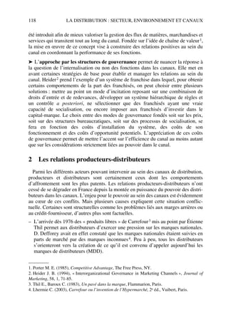 118 LA DISTRIBUTION : SECTEUR, ENVIRONNEMENT ET CANAUX
été introduit afin de mieux valoriser la gestion des flux de matières, marchandises et
services qui transitent tout au long du canal. Fondée sur l’idée de chaîne de valeur1,
la mise en œuvre de ce concept vise à construire des relations positives au sein du
canal en coordonnant la performance de ses fonctions.
➤ L’approche par les structures de gouvernance permet de nuancer la réponse à
la question de l’internalisation ou non des fonctions dans les canaux. Elle met en
avant certaines stratégies de base pour établir et manager les relations au sein du
canal. Heider2 prend l’exemple d’un système de franchise dans lequel, pour obtenir
certains comportements de la part des franchisés, on peut choisir entre plusieurs
solutions : mettre au point un mode d’incitation reposant sur une combinaison de
droits d’entrée et de redevances, développer un système hiérarchique de règles et
un contrôle a posteriori, ne sélectionner que des franchisés ayant une vraie
capacité de socialisation, ou encore imposer aux franchisés d’investir dans le
capital-marque. Le choix entre des modes de gouvernance fondés soit sur les prix,
soit sur des structures bureaucratiques, soit sur des processus de socialisation, se
fera en fonction des coûts d’installation du système, des coûts de son
fonctionnement et des coûts d’opportunité potentiels. L’appréciation de ces coûts
de gouvernance permet de mettre l’accent sur l’efficience du canal au moins autant
que sur les considérations strictement liées au pouvoir dans le canal.
2 Les relations producteurs-distributeurs
Parmi les différents acteurs pouvant intervenir au sein des canaux de distribution,
producteurs et distributeurs sont certainement ceux dont les comportements
d’affrontement sont les plus patents. Les relations producteurs-distributeurs n’ont
cessé de se dégrader en France depuis la montée en puissance du pouvoir des distri-
buteurs dans les canaux. L’enjeu pour le pouvoir au sein des canaux est évidemment
au cœur de ces conflits. Mais plusieurs causes expliquent cette situation conflic-
tuelle. Certaines sont structurelles comme les problèmes liés aux marges arrières ou
au crédit-fournisseur, d’autres plus sont factuelles.
– L’arrivée dès 1976 des « produits libres » de Carrefour3 mis au point par Étienne
Thil permet aux distributeurs d’exercer une pression sur les marques nationales.
D. Defforey avait en effet constaté que les marques nationales étaient suivies en
parts de marché par des marques inconnues4. Peu à peu, tous les distributeurs
s’orienteront vers la création de ce qu’il est convenu d’appeler aujourd’hui les
marques de distributeurs (MDD).
1. Porter M. E. (1985), Competitive Advantage, The Free Press, NY.
2. Heider J. B. (1994), « Interorganizational Governance in Marketing Channels », Journal of
Marketing, 58, 1, 71-85.
3. Thil E., Baroux C. (1983), Un pavé dans la marque, Flammarion, Paris.
4. Lhermie C. (2003), Carrefour ou l’invention de l’Hypermarché, 2e éd., Vuibert, Paris.
50672_ManDist_p096p124_MM Page 118 Jeudi, 24. août 2006 5:06 17
 