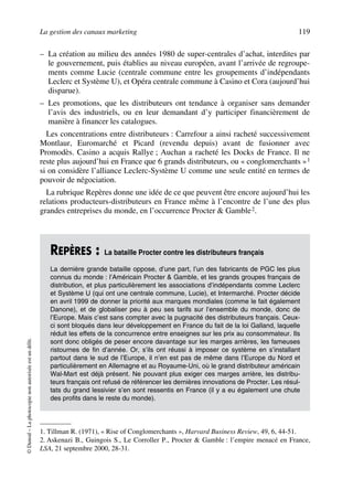 La gestion des canaux marketing 119
©Dunod–Laphotocopienonautoriséeestundélit.
– La création au milieu des années 1980 de super-centrales d’achat, interdites par
le gouvernement, puis établies au niveau européen, avant l’arrivée de regroupe-
ments comme Lucie (centrale commune entre les groupements d’indépendants
Leclerc et Système U), et Opéra centrale commune à Casino et Cora (aujourd’hui
disparue).
– Les promotions, que les distributeurs ont tendance à organiser sans demander
l’avis des industriels, ou en leur demandant d’y participer financièrement de
manière à financer les catalogues.
Les concentrations entre distributeurs : Carrefour a ainsi racheté successivement
Montlaur, Euromarché et Picard (revendu depuis) avant de fusionner avec
Promodès. Casino a acquis Rallye ; Auchan a racheté les Docks de France. Il ne
reste plus aujourd’hui en France que 6 grands distributeurs, ou « conglomerchants »1
si on considère l’alliance Leclerc-Système U comme une seule entité en termes de
pouvoir de négociation.
La rubrique Repères donne une idée de ce que peuvent être encore aujourd’hui les
relations producteurs-distributeurs en France même à l’encontre de l’une des plus
grandes entreprises du monde, en l’occurrence Procter & Gamble2.
1. Tillman R. (1971), « Rise of Conglomerchants », Harvard Business Review, 49, 6, 44-51.
REPÈRES : La bataille Procter contre les distributeurs français
La dernière grande bataille oppose, d’une part, l’un des fabricants de PGC les plus
connus du monde : l’Américain Procter & Gamble, et les grands groupes français de
distribution, et plus particulièrement les associations d’indépendants comme Leclerc
et Système U (qui ont une centrale commune, Lucie), et Intermarché. Procter décide
en avril 1999 de donner la priorité aux marques mondiales (comme le fait également
Danone), et de globaliser peu à peu ses tarifs sur l’ensemble du monde, donc de
l’Europe. Mais c’est sans compter avec la pugnacité des distributeurs français. Ceux-
ci sont bloqués dans leur développement en France du fait de la loi Galland, laquelle
réduit les effets de la concurrence entre enseignes sur les prix au consommateur. Ils
sont donc obligés de peser encore davantage sur les marges arrières, les fameuses
ristournes de fin d’année. Or, s’ils ont réussi à imposer ce système en s’installant
partout dans le sud de l’Europe, il n’en est pas de même dans l’Europe du Nord et
particulièrement en Allemagne et au Royaume-Uni, où le grand distributeur américain
Wal-Mart est déjà présent. Ne pouvant plus exiger ces marges arrière, les distribu-
teurs français ont refusé de référencer les dernières innovations de Procter. Les résul-
tats du grand lessivier s’en sont ressentis en France (il y a eu également une chute
des profits dans le reste du monde).
2. Askenazi B., Guingois S., Le Corroller P., Procter & Gamble : l’empire menacé en France,
LSA, 21 septembre 2000, 28-31.
50672_ManDist_p096p124_MM Page 119 Jeudi, 24. août 2006 5:06 17
 