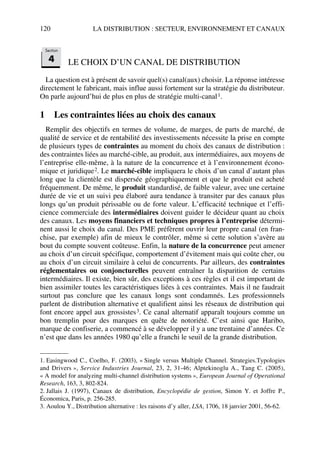 120 LA DISTRIBUTION : SECTEUR, ENVIRONNEMENT ET CANAUX
LE CHOIX D’UN CANAL DE DISTRIBUTION
La question est à présent de savoir quel(s) canal(aux) choisir. La réponse intéresse
directement le fabricant, mais influe aussi fortement sur la stratégie du distributeur.
On parle aujourd’hui de plus en plus de stratégie multi-canal1.
1 Les contraintes liées au choix des canaux
Remplir des objectifs en termes de volume, de marges, de parts de marché, de
qualité de service et de rentabilité des investissements nécessite la prise en compte
de plusieurs types de contraintes au moment du choix des canaux de distribution :
des contraintes liées au marché-cible, au produit, aux intermédiaires, aux moyens de
l’entreprise elle-même, à la nature de la concurrence et à l’environnement écono-
mique et juridique2. Le marché-cible impliquera le choix d’un canal d’autant plus
long que la clientèle est dispersée géographiquement et que le produit est acheté
fréquemment. De même, le produit standardisé, de faible valeur, avec une certaine
durée de vie et un suivi peu élaboré aura tendance à transiter par des canaux plus
longs qu’un produit périssable ou de forte valeur. L’efficacité technique et l’effi-
cience commerciale des intermédiaires doivent guider le décideur quant au choix
des canaux. Les moyens financiers et techniques propres à l’entreprise détermi-
nent aussi le choix du canal. Des PME préfèrent ouvrir leur propre canal (en fran-
chise, par exemple) afin de mieux le contrôler, même si cette solution s’avère au
bout du compte souvent coûteuse. Enfin, la nature de la concurrence peut amener
au choix d’un circuit spécifique, comportement d’évitement mais qui coûte cher, ou
au choix d’un circuit similaire à celui de concurrents. Par ailleurs, des contraintes
réglementaires ou conjoncturelles peuvent entraîner la disparition de certains
intermédiaires. Il existe, bien sûr, des exceptions à ces règles et il est important de
bien assimiler toutes les caractéristiques liées à ces contraintes. Mais il ne faudrait
surtout pas conclure que les canaux longs sont condamnés. Les professionnels
parlent de distribution alternative et qualifient ainsi les réseaux de distribution qui
font encore appel aux grossistes3. Ce canal alternatif apparaît toujours comme un
bon tremplin pour des marques en quête de notoriété. C’est ainsi que Haribo,
marque de confiserie, a commencé à se développer il y a une trentaine d’années. Ce
n’est que dans les années 1980 qu’elle a franchi le seuil de la grande distribution.
1. Easingwood C., Coelho, F. (2003), « Single versus Multiple Channel. Strategies.Typologies
and Drivers », Service Industries Journal, 23, 2, 31-46; Alptekinoglu A., Tang C. (2005),
« A model for analyzing multi-channel distribution systems », European Journal of Operational
Research, 163, 3, 802-824.
2. Jallais J. (1997), Canaux de distribution, Encyclopédie de gestion, Simon Y. et Joffre P.,
Économica, Paris, p. 256-285.
3. Aoulou Y., Distribution alternative : les raisons d’y aller, LSA, 1706, 18 janvier 2001, 56-62.
Section
4
50672_ManDist_p096p124_MM Page 120 Jeudi, 24. août 2006 5:06 17
 