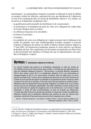122 LA DISTRIBUTION : SECTEUR, ENVIRONNEMENT ET CANAUX
intermarque)1. La jurisprudence française reconnaît au fabricant le droit de définir
ses propres critères de sélection, autrement dit ceux qui décideront de l’admission
ou non d’un commerçant dans un réseau de distribution sélective. Ces critères, en
accord avec la législation européenne sont2 :
– la qualification professionnelle du distributeur et de son personnel ;
– la localisation et l’installation du point de vente avec obligation de vendre dans
les locaux désignés dans le contrat ;
– les références bancaires et la solvabilité ;
– les heures d’ouverture ;
– l’enseigne ;
– les modalités de vente avec obligation de s’approvisionner chez le fabricant et de
vendre les produits sous leur conditionnement d’origine auxquels il convient
d’ajouter l’obligation de réaliser un chiffre d’affaires annuel minimal. Depuis le
1er juin 2001, la Commission européenne autorise la vente sélective sur Internet
de produits de luxe. Des expériences ont été menées en particulier aux États-Unis
et doivent bientôt être étendues à l’Europe dès que la réglementation sera clari-
fiée (voir Repères ci-après).
1. Cas G., Bout R., Validité de la distribution sélective au regard du droit communautaire de la concur-
rence, in Concurrence, Distribution, Consommation, Lamy Droit Économique, p. 1368, 1993.
2. Guingois S., Riste C. (2000), Jirou-Najou C., Parfum : Internet relance le débat sur la distribu-
tion sélective, LSA, 1678, 28-30.
REPÈRES : Distribution sélective et Internet
Le marché français des parfums et cosmétique représente un total de ventes de
5,5 milliards d’euros et la France est le pays numéro 1 mondial pour les dépenses de ce
type par habitants (dépense moyenne : 190 euros/an). La grande diffusion représente
53,6 % des ventes, contre 28 % à la distribution sélective, 9,6 % aux pharmacies et
parapharmacies et 8,8 % à la vente directe. Plusieurs sites ont déjà connu un franc
succès aux États-Unis. C’est le cas en particulier de lancome.com du Club-Lancôme de
l’Oréal ce qui lui permet de rajeunir sa clientèle et d’augmenter le panier moyen du client
comparé à ce qu’il est en boutique. Il faut dire aussi que les parfums se vendent essen-
tiellement dans les department stores (grands magasins) aux États-Unis et qu’il existe
encore très peu de boutiques spécialisées. Des sites américains comme amazon.com
qui est entré dans le capital de drugstore.com et de ashford.com, sont d’ores et déjà
intéressés. Il existe 35 sites commercialisant ce type de produits aux États-Unis.
L’arrivée des sites Internet ne devrait pas remettre en cause les contrats de distribution
sélective d’autant que la distribution sélective des produits de luxe sur Internet sera
autorisée, autrement dit les parfumeurs pourront faire respecter leurs critères.
Source : D’après Guingois S.; Jirou-Najou C. (2000), Parfum : Internet relance le débat sur la
distribution sélective, LSA n° 1678, p. 28-30.
50672_ManDist_p096p124_MM Page 122 Jeudi, 24. août 2006 5:06 17
 