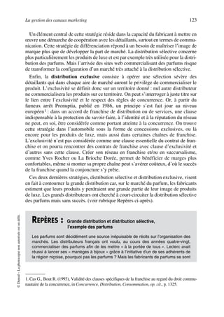 La gestion des canaux marketing 123
©Dunod–Laphotocopienonautoriséeestundélit.
Un élément central de cette stratégie réside dans la capacité du fabricant à mettre en
œuvre une démarche de coopération avec les détaillants, surtout en termes de commu-
nication. Cette stratégie de différenciation répond à un besoin de maîtriser l’image de
marque plus que de développer la part de marché. La distribution sélective concerne
plus particulièrement les produits de luxe et est par exemple très utilisée pour la distri-
bution des parfums. Mais l’arrivée des sites web commercialisant des parfums risque
de transformer la configuration d’un marché très attaché à la distribution sélective.
Enfin, la distribution exclusive consiste à opérer une sélection sévère des
détaillants qui dans chaque aire de marché auront le privilège de commercialiser le
produit. L’exclusivité se définit donc sur un territoire donné : nul autre distributeur
ne commercialisera les produits sur ce territoire. On peut s’interroger à juste titre sur
le lien entre l’exclusivité et le respect des règles de concurrence. Or, à partir du
fameux arrêt Pronuptia, publié en 1986, un principe s’est fait jour au niveau
européen1 : dans un accord de franchise de distribution ou de services, une clause
indispensable à la protection du savoir-faire, à l’identité et à la réputation du réseau
ne peut, en soi, être considérée comme portant atteinte à la concurrence. On trouve
cette stratégie dans l’automobile sous la forme de concessions exclusives, ou là
encore pour les produits de luxe, mais aussi dans certaines chaînes de franchise.
L’exclusivité n’est pas considérée comme une clause essentielle du contrat de fran-
chise et on pourra rencontrer des contrats de franchise avec clause d’exclusivité et
d’autres sans cette clause. Créer son réseau en franchise et/ou en succursalisme,
comme Yves Rocher ou La Brioche Dorée, permet de bénéficier de marges plus
confortables, même si monter sa propre chaîne peut s’avérer coûteux, d’où le succès
de la franchise quand la conjoncture s’y prête.
Ces deux dernières stratégies, distribution sélective et distribution exclusive, visent
en fait à contourner la grande distribution car, sur le marché du parfum, les fabricants
estiment que leurs produits y perdraient une grande partie de leur image de produits
de luxe. Les grands distributeurs ont cherché à court-circuiter la distribution sélective
des parfums mais sans succès. (voir rubrique Repères ci-après).
1. Cas G., Bout R. (1993), Validité des clauses spécifiques de la franchise au regard du droit commu-
nautaire de la concurrence, in Concurrence, Distribution, Consommation, op. cit., p. 1325.
REPÈRES : Grande distribution et distribution sélective,
l’exemple des parfums
Les parfums sont décidément une source inépuisable de récits sur l’organisation des
marchés. Les distributeurs français ont voulu, au cours des années quatre-vingt,
commercialiser des parfums afin de les mettre « à la portée de tous ». Leclerc avait
réussi à lancer ses « manèges à bijoux » grâce à l’initiative d’un de ses adhérents de
la région niçoise, pourquoi pas les parfums ? Mais les fabricants de parfums se sont
50672_ManDist_p096p124_MM Page 123 Jeudi, 24. août 2006 5:06 17
 