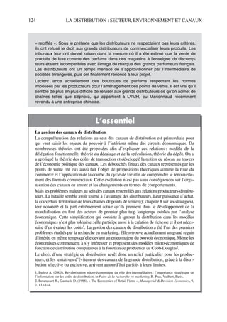 124 LA DISTRIBUTION : SECTEUR, ENVIRONNEMENT ET CANAUX
« rebiffés ». Sous le prétexte que les distributeurs ne respectaient pas leurs critères,
ils ont refusé le droit aux grands distributeurs de commercialiser leurs produits. Les
tribunaux leur ont donné raison dans la mesure où il a été estimé que la vente de
produits de luxe comme des parfums dans des magasins à l’enseigne de discomp-
teurs étaient incompatibles avec l’image de marque des grands parfumeurs français.
Les distributeurs ont un temps menacé de s’approvisionner par l’intermédiaire de
sociétés étrangères, puis ont finalement renoncé à leur projet.
Leclerc lance actuellement des boutiques de parfums respectant les normes
imposées par les producteurs pour l’aménagement des points de vente. Il est vrai qu’il
semble de plus en plus difficile de refuser aux grands distributeurs ce qu’on admet de
chaînes telles que Séphora, qui appartient à LVMH, ou Marionnaud récemment
revendu à une entreprise chinoise.
L’essentiel
La gestion des canaux de distribution
La compréhension des relations au sein des canaux de distribution est primordiale pour
qui veut saisir les enjeux de pouvoir à l’intérieur même des circuits économiques. De
nombreuses théories ont été proposées afin d’expliquer ces relations : modèle de la
délégation fonctionnelle, théorie du décalage et de la spéculation, théorie du dépôt. On y
a appliqué la théorie des coûts de transaction et développé la notion de réseau au travers
de l’économie politique des canaux. Les débouchés finaux des canaux représentés par les
points de vente ont eux aussi fait l’objet de propositions théoriques comme la roue du
commerce et l’application de la courbe du cycle de vie afin de comprendre le renouvelle-
ment des formats commerciaux. Cette évolution n’est pas sans conséquences sur l’orga-
nisation des canaux en amont et les changements en termes de comportements.
Mais les problèmes majeurs au sein des canaux restent liés aux relations producteurs-distribu-
teurs. La bataille semble avoir tourné à l’avantage des distributeurs. Leur puissance d’achat,
la couverture territoriale de leurs chaînes de points de vente (cf. chapitre 8 sur les stratégies),
leur notoriété et la part extrêmement active qu’ils prennent dans le développement de la
mondialisation en font des acteurs de premier plan trop longtemps oubliés par l’analyse
économique. Cette simplification qui consiste à ignorer la distribution dans les modèles
économiques n’est plus tolérable : elle participe aussi à la création de richesse et il est néces-
saire d’en évaluer les coûts1. La gestion des canaux de distribution a été l’un des premiers
problèmes étudiés par la recherche en marketing. Elle retrouve actuellement un grand regain
d’intérêt, en même temps qu’elle devient un enjeu majeur du pouvoir économique. Même les
économistes commencent à s’y intéresser et proposent des modèles micro-économiques de
fonction de distribution comparables à la fonction de production de Cobb-Douglas2.
Le choix d’une stratégie de distribution revêt donc un relief particulier pour les produc-
teurs, et les tentatives d’évitement des canaux de la grande distribution, grâce à la distri-
bution sélective ou exclusive, arrivent aujourd’hui parfois à leurs limites.
1. Bultez A. (2000), Revalorisation micro-économique du rôle des intermédiaires : l’importance stratégique de
l’information sur les coûts de distribution, in Faire de la recherche en marketing, B. Pras, Vuibert, Paris.
2. Betancourt R., Gautschi D. (1988), « The Economics of Retail Firms », Managerial & Decision Economics, 9,
2, 133-144.
50672_ManDist_p096p124_MM Page 124 Jeudi, 24. août 2006 5:06 17
 