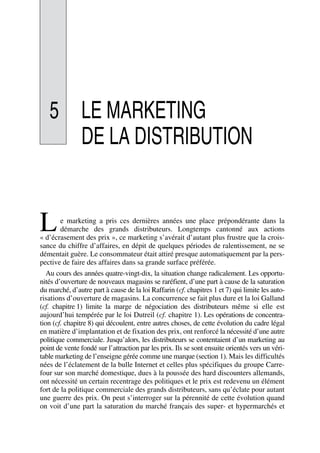 5 LE MARKETING
DE LA DISTRIBUTION
e marketing a pris ces dernières années une place prépondérante dans la
démarche des grands distributeurs. Longtemps cantonné aux actions
« d’écrasement des prix », ce marketing s’avérait d’autant plus frustre que la crois-
sance du chiffre d’affaires, en dépit de quelques périodes de ralentissement, ne se
démentait guère. Le consommateur était attiré presque automatiquement par la pers-
pective de faire des affaires dans sa grande surface préférée.
Au cours des années quatre-vingt-dix, la situation change radicalement. Les opportu-
nités d’ouverture de nouveaux magasins se raréfient, d’une part à cause de la saturation
du marché, d’autre part à cause de la loi Raffarin (cf. chapitres 1 et 7) qui limite les auto-
risations d’ouverture de magasins. La concurrence se fait plus dure et la loi Galland
(cf. chapitre 1) limite la marge de négociation des distributeurs même si elle est
aujourd’hui tempérée par le loi Dutreil (cf. chapitre 1). Les opérations de concentra-
tion (cf. chapitre 8) qui découlent, entre autres choses, de cette évolution du cadre légal
en matière d’implantation et de fixation des prix, ont renforcé la nécessité d’une autre
politique commerciale. Jusqu’alors, les distributeurs se contentaient d’un marketing au
point de vente fondé sur l’attraction par les prix. Ils se sont ensuite orientés vers un véri-
table marketing de l’enseigne gérée comme une marque (section 1). Mais les difficultés
nées de l’éclatement de la bulle Internet et celles plus spécifiques du groupe Carre-
four sur son marché domestique, dues à la poussée des hard discounters allemands,
ont nécessité un certain recentrage des politiques et le prix est redevenu un élément
fort de la politique commerciale des grands distributeurs, sans qu’éclate pour autant
une guerre des prix. On peut s’interroger sur la pérennité de cette évolution quand
on voit d’une part la saturation du marché français des super- et hypermarchés et
L
50672_ManDist_p125p168_MM Page 127 Jeudi, 24. août 2006 5:28 17
 