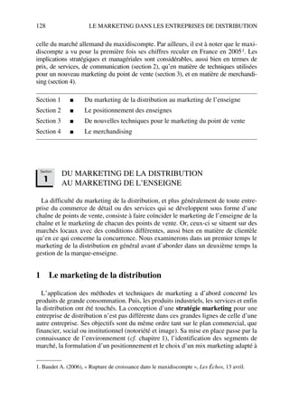 128 LE MARKETING DANS LES ENTREPRISES DE DISTRIBUTION
celle du marché allemand du maxidiscompte. Par ailleurs, il est à noter que le maxi-
discompte a vu pour la première fois ses chiffres reculer en France en 20051. Les
implications stratégiques et managériales sont considérables, aussi bien en termes de
prix, de services, de communication (section 2), qu’en matière de techniques utilisées
pour un nouveau marketing du point de vente (section 3), et en matière de merchandi-
sing (section 4).
Section 1 ■ Du marketing de la distribution au marketing de l’enseigne
Section 2 ■ Le positionnement des enseignes
Section 3 ■ De nouvelles techniques pour le marketing du point de vente
Section 4 ■ Le merchandising
DU MARKETING DE LA DISTRIBUTION
AU MARKETING DE L’ENSEIGNE
La difficulté du marketing de la distribution, et plus généralement de toute entre-
prise du commerce de détail ou des services qui se développent sous forme d’une
chaîne de points de vente, consiste à faire coïncider le marketing de l’enseigne de la
chaîne et le marketing de chacun des points de vente. Or, ceux-ci se situent sur des
marchés locaux avec des conditions différentes, aussi bien en matière de clientèle
qu’en ce qui concerne la concurrence. Nous examinerons dans un premier temps le
marketing de la distribution en général avant d’aborder dans un deuxième temps la
gestion de la marque-enseigne.
1 Le marketing de la distribution
L’application des méthodes et techniques de marketing a d’abord concerné les
produits de grande consommation. Puis, les produits industriels, les services et enfin
la distribution ont été touchés. La conception d’une stratégie marketing pour une
entreprise de distribution n’est pas différente dans ces grandes lignes de celle d’une
autre entreprise. Ses objectifs sont du même ordre tant sur le plan commercial, que
financier, social ou institutionnel (notoriété et image). Sa mise en place passe par la
connaissance de l’environnement (cf. chapitre 1), l’identification des segments de
marché, la formulation d’un positionnement et le choix d’un mix marketing adapté à
1. Baudet A. (2006), « Rupture de croissance dans le maxidiscompte », Les Échos, 13 avril.
Section
1
50672_ManDist_p125p168_MM Page 128 Jeudi, 24. août 2006 5:28 17
 
