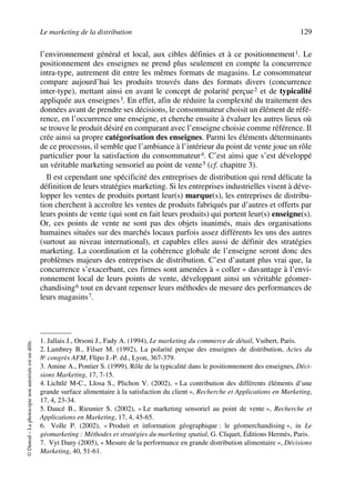 Le marketing de la distribution 129
©Dunod–Laphotocopienonautoriséeestundélit.
l’environnement général et local, aux cibles définies et à ce positionnement1. Le
positionnement des enseignes ne prend plus seulement en compte la concurrence
intra-type, autrement dit entre les mêmes formats de magasins. Le consommateur
compare aujourd’hui les produits trouvés dans des formats divers (concurrence
inter-type), mettant ainsi en avant le concept de polarité perçue2 et de typicalité
appliquée aux enseignes3. En effet, afin de réduire la complexité du traitement des
données avant de prendre ses décisions, le consommateur choisit un élément de réfé-
rence, en l’occurrence une enseigne, et cherche ensuite à évaluer les autres lieux où
se trouve le produit désiré en comparant avec l’enseigne choisie comme référence. Il
crée ainsi sa propre catégorisation des enseignes. Parmi les éléments déterminants
de ce processus, il semble que l’ambiance à l’intérieur du point de vente joue un rôle
particulier pour la satisfaction du consommateur4. C’est ainsi que s’est développé
un véritable marketing sensoriel au point de vente5 (cf. chapitre 3).
Il est cependant une spécificité des entreprises de distribution qui rend délicate la
définition de leurs stratégies marketing. Si les entreprises industrielles visent à déve-
lopper les ventes de produits portant leur(s) marque(s), les entreprises de distribu-
tion cherchent à accroître les ventes de produits fabriqués par d’autres et offerts par
leurs points de vente (qui sont en fait leurs produits) qui portent leur(s) enseigne(s).
Or, ces points de vente ne sont pas des objets inanimés, mais des organisations
humaines situées sur des marchés locaux parfois assez différents les uns des autres
(surtout au niveau international), et capables elles aussi de définir des stratégies
marketing. La coordination et la cohérence globale de l’enseigne seront donc des
problèmes majeurs des entreprises de distribution. C’est d’autant plus vrai que, la
concurrence s’exacerbant, ces firmes sont amenées à « coller » davantage à l’envi-
ronnement local de leurs points de vente, développant ainsi un véritable géomer-
chandising6 tout en devant repenser leurs méthodes de mesure des performances de
leurs magasins7.
1. Jallais J., Orsoni J., Fady A. (1994), Le marketing du commerce de détail, Vuibert, Paris.
2. Lambrey B., Filser M. (1992), La polarité perçue des enseignes de distribution, Actes du
8e congrès AFM, Flipo J.-P. éd., Lyon, 367-379.
3. Amine A., Pontier S. (1999), Rôle de la typicalité dans le positionnement des enseignes, Déci-
sions Marketing, 17, 7-15.
4. Lichtlé M-C., Llosa S., Plichon V. (2002), « La contribution des différents éléments d’une
grande surface alimentaire à la satisfaction du client », Recherche et Applications en Marketing,
17, 4, 23-34.
5. Daucé B., Rieunier S. (2002), « Le marketing sensoriel au point de vente », Recherche et
Applications en Marketing, 17, 4, 45-65.
6. Volle P. (2002), « Produit et information géographique : le géomerchandising », in Le
géomarketing : Méthodes et stratégies du marketing spatial, G. Cliquet, Éditions Hermès, Paris.
7. Vyt Dany (2005), « Mesure de la performance en grande distribution alimentaire », Décisions
Marketing, 40, 51-61.
50672_ManDist_p125p168_MM Page 129 Jeudi, 24. août 2006 5:28 17
 