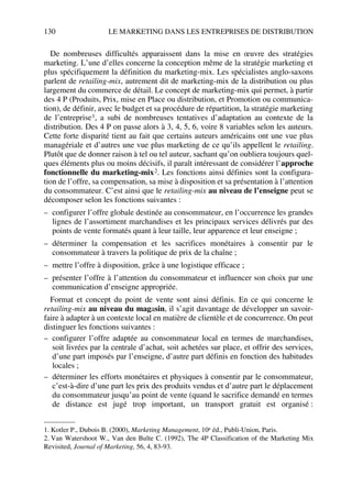 130 LE MARKETING DANS LES ENTREPRISES DE DISTRIBUTION
De nombreuses difficultés apparaissent dans la mise en œuvre des stratégies
marketing. L’une d’elles concerne la conception même de la stratégie marketing et
plus spécifiquement la définition du marketing-mix. Les spécialistes anglo-saxons
parlent de retailing-mix, autrement dit de marketing-mix de la distribution ou plus
largement du commerce de détail. Le concept de marketing-mix qui permet, à partir
des 4 P (Produits, Prix, mise en Place ou distribution, et Promotion ou communica-
tion), de définir, avec le budget et sa procédure de répartition, la stratégie marketing
de l’entreprise1, a subi de nombreuses tentatives d’adaptation au contexte de la
distribution. Des 4 P on passe alors à 3, 4, 5, 6, voire 8 variables selon les auteurs.
Cette forte disparité tient au fait que certains auteurs américains ont une vue plus
managériale et d’autres une vue plus marketing de ce qu’ils appellent le retailing.
Plutôt que de donner raison à tel ou tel auteur, sachant qu’on oubliera toujours quel-
ques éléments plus ou moins décisifs, il paraît intéressant de considérer l’approche
fonctionnelle du marketing-mix2. Les fonctions ainsi définies sont la configura-
tion de l’offre, sa compensation, sa mise à disposition et sa présentation à l’attention
du consommateur. C’est ainsi que le retailing-mix au niveau de l’enseigne peut se
décomposer selon les fonctions suivantes :
– configurer l’offre globale destinée au consommateur, en l’occurrence les grandes
lignes de l’assortiment marchandises et les principaux services délivrés par des
points de vente formatés quant à leur taille, leur apparence et leur enseigne ;
– déterminer la compensation et les sacrifices monétaires à consentir par le
consommateur à travers la politique de prix de la chaîne ;
– mettre l’offre à disposition, grâce à une logistique efficace ;
– présenter l’offre à l’attention du consommateur et influencer son choix par une
communication d’enseigne appropriée.
Format et concept du point de vente sont ainsi définis. En ce qui concerne le
retailing-mix au niveau du magasin, il s’agit davantage de développer un savoir-
faire à adapter à un contexte local en matière de clientèle et de concurrence. On peut
distinguer les fonctions suivantes :
– configurer l’offre adaptée au consommateur local en termes de marchandises,
soit livrées par la centrale d’achat, soit achetées sur place, et offrir des services,
d’une part imposés par l’enseigne, d’autre part définis en fonction des habitudes
locales ;
– déterminer les efforts monétaires et physiques à consentir par le consommateur,
c’est-à-dire d’une part les prix des produits vendus et d’autre part le déplacement
du consommateur jusqu’au point de vente (quand le sacrifice demandé en termes
de distance est jugé trop important, un transport gratuit est organisé :
1. Kotler P., Dubois B. (2000), Marketing Management, 10e éd., Publi-Union, Paris.
2. Van Watershoot W., Van den Bulte C. (1992), The 4P Classification of the Marketing Mix
Revisited, Journal of Marketing, 56, 4, 83-93.
50672_ManDist_p125p168_MM Page 130 Jeudi, 24. août 2006 5:28 17
 