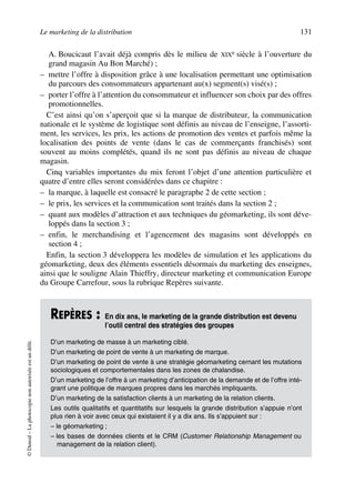 Le marketing de la distribution 131
©Dunod–Laphotocopienonautoriséeestundélit.
A. Boucicaut l’avait déjà compris dès le milieu de XIXe siècle à l’ouverture du
grand magasin Au Bon Marché) ;
– mettre l’offre à disposition grâce à une localisation permettant une optimisation
du parcours des consommateurs appartenant au(x) segment(s) visé(s) ;
– porter l’offre à l’attention du consommateur et influencer son choix par des offres
promotionnelles.
C’est ainsi qu’on s’aperçoit que si la marque de distributeur, la communication
nationale et le système de logistique sont définis au niveau de l’enseigne, l’assorti-
ment, les services, les prix, les actions de promotion des ventes et parfois même la
localisation des points de vente (dans le cas de commerçants franchisés) sont
souvent au moins complétés, quand ils ne sont pas définis au niveau de chaque
magasin.
Cinq variables importantes du mix feront l’objet d’une attention particulière et
quatre d’entre elles seront considérées dans ce chapitre :
– la marque, à laquelle est consacré le paragraphe 2 de cette section ;
– le prix, les services et la communication sont traités dans la section 2 ;
– quant aux modèles d’attraction et aux techniques du géomarketing, ils sont déve-
loppés dans la section 3 ;
– enfin, le merchandising et l’agencement des magasins sont développés en
section 4 ;
Enfin, la section 3 développera les modèles de simulation et les applications du
géomarketing, deux des éléments essentiels désormais du marketing des enseignes,
ainsi que le souligne Alain Thieffry, directeur marketing et communication Europe
du Groupe Carrefour, sous la rubrique Repères suivante.
REPÈRES : En dix ans, le marketing de la grande distribution est devenu
l’outil central des stratégies des groupes
D’un marketing de masse à un marketing ciblé.
D’un marketing de point de vente à un marketing de marque.
D’un marketing de point de vente à une stratégie géomarketing cernant les mutations
sociologiques et comportementales dans les zones de chalandise.
D’un marketing de l’offre à un marketing d’anticipation de la demande et de l’offre inté-
grant une politique de marques propres dans les marchés impliquants.
D’un marketing de la satisfaction clients à un marketing de la relation clients.
Les outils qualitatifs et quantitatifs sur lesquels la grande distribution s’appuie n’ont
plus rien à voir avec ceux qui existaient il y a dix ans. Ils s’appuient sur :
– le géomarketing ;
– les bases de données clients et le CRM (Customer Relationship Management ou
management de la relation client).
50672_ManDist_p125p168_MM Page 131 Jeudi, 24. août 2006 5:28 17
 
