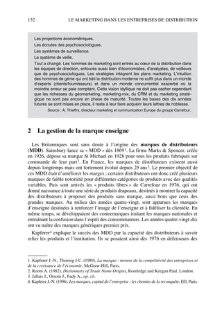 132 LE MARKETING DANS LES ENTREPRISES DE DISTRIBUTION
2 La gestion de la marque enseigne
Les Britanniques sont sans doute à l’origine des marques de distributeurs
(MDD). Sainsbury lance sa « MDD » dès 18691. La firme Marks & Spencer, créée
en 1926, dépose sa marque St Michael en 1928 pour tous les produits fabriqués sur
commande de leur part2. En France, les marques de distributeurs existent aussi
depuis longtemps mais ont fortement évolué depuis 25 ans3. Le premier objectif de
ces MDD était d’améliorer les marges ; certains distributeurs ont donc créé plusieurs
marques de faible notoriété pour différentes catégories de produits avec des qualités
variables. Puis sont arrivés les « produits libres » de Carrefour en 1976, qui ont
donné naissance à toute une série de produits drapeaux, destinés à montrer la capacité
des distributeurs à proposer des produits sans marque, aussi bons que ceux des
grandes marques. Au milieu des années quatre-vingt, sont apparues les marques
d’enseigne destinées à renforcer l’image de l’enseigne et à fidéliser la clientèle. En
même temps, se développaient des contremarques imitant les marques nationales et
entraînant la confusion dans l’esprit des consommateurs. Les années quatre-vingt-dix
ont vu naître des marques génériques premier prix.
Kapferer4 explique le succès des MDD par la capacité des distributeurs à savoir
relier les produits et l’institution. Ils se posaient ainsi dès 1976 en défenseurs des
Les projections économétriques.
Les écoutes des psychosociologues.
Les systèmes de surveillance.
Le système de veille.
Tout a changé. Les hommes de marketing sont entrés au cœur de la distribution dans
les équipes de direction, entourés aussi bien d’économistes, d’analystes, de veilleurs
que de psychosociologues. Les stratégies intègrent les plans marketing. L’intuition
des hommes de génie qui ont bâti la distribution moderne ne suffit plus dans un monde
d’experts (clients/fournisseurs) et dans un monde concurrentiel exacerbé où la
moindre erreur se paie comptant. Cette vision idyllique ne doit pas cacher cependant
que les richesses du géomarketing, marketing-mix, du CRM et du marketing straté-
gique ne sont pas encore en phase de maturité. Toutes les bases des dix années
futures se sont mises en place, il reste à leur faire acquérir leurs lettres de noblesse.
Source : A. Thieffry, directeur marketing et communication Europe du groupe Carrefour.
1. Kapferer J.-N., Thoenig J-C. (1989), La marque : moteur de la compétitivité des entreprises et
de la croissance de l’économie, McGraw-Hill, Paris.
2. Room A. (1982), Dictionnary of Trade Name Origins, Routledge and Keegan Paul, London.
3. Jallais J., Orsoni J., Fady A., op. cit.
4. Kapferer J.-N. (1996), Les marques, capital de l’entreprise : les chemins de la reconquête, EO, Paris.
50672_ManDist_p125p168_MM Page 132 Jeudi, 24. août 2006 5:28 17
 