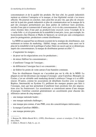 Le marketing de la distribution 133
©Dunod–Laphotocopienonautoriséeestundélit.
consommateurs et de la qualité des produits. De leur côté, les grands industriels
mettent en relation l’entreprise et la marque, et leur légitimité sociale s’en trouve
affectée. On pourrait en conclure, mais peut-être un peu vite, que plus de citoyen-
neté de la part des grands industriels et plus de communication sur la marque de la
part des enseignes permettraient aux deux parties de renforcer leurs positions,
sociale d’une part et commerciale d’autre part, vis-à-vis des consommateurs. Or, les
crises récentes liées d’une part au productivisme excessif, (avec l’exemple de la
« vache folle »), et à la poursuite de la rentabilité à tout prix, (avec, par exemple, les
licenciements chez Danone et Marks & Spencer), ne seront pas sans conséquences
pour les protagonistes, producteurs comme distributeurs.
La MDD est aujourd’hui un élément essentiel de la stratégie des distributeurs, non
seulement en termes de marketing : fidélité, image, assortiment, mais aussi sur le
plan de la rentabilité et de la politique d’achat. Outre un succès qui ne se dément pas
auprès des consommateurs, la marque de distributeur permet en effet1, 2 :
– d’augmenter les marges ;
– de peser sur les négociations avec les producteurs ;
– de mieux fidéliser les consommateurs ;
– d’améliorer l’image de l’enseigne ;
– de différencier l’enseigne face à ses concurrents ;
– de fédérer les points de vente autour d’une bannière commune.
Tous les distributeurs français ne s’accordent pas sur le rôle de la MDD. La
plupart en ont fait désormais une marque d’enseigne : pour Carrefour, Monoprix ou
Casino, c’est un véritable outil marketing destiné à renforcer l’image et à se diffé-
rencier. D’autres, comme les associations de détaillants (Leclerc avec sa marque
Repères, Intermarché ou Système U), préfèrent des marques propres peu liées à
l’enseigne, mais qui leur permettent d’améliorer leurs positions lors des négocia-
tions avec les fournisseurs. Les assortiments se construisent autour d’une marque
d’enseigne. Carrefour construit généralement ses assortiments pour chacune des
références autour de cinq marques :
– une marque nationale leader ;
– une marque nationale challenger ;
– une marque peu connue, d’une PME, avec des caractéristiques intéressantes ;
– la marque Carrefour (MDD) ;
– une marque premier prix.
1. Benoun M., Héliès-Hassid M.-L. (1995), Distributeurs : acteurs et stratégies, 2e éd., Écono-
mica, Paris.
2. Jallais J., Orsoni J., Fady A., op. cit.
50672_ManDist_p125p168_MM Page 133 Jeudi, 24. août 2006 5:28 17
 