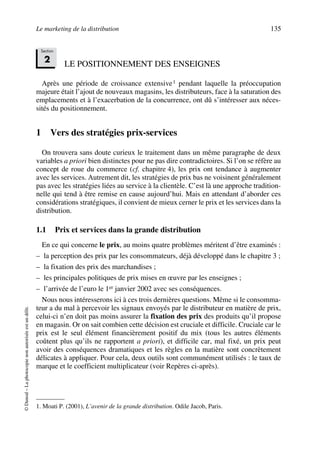Le marketing de la distribution 135
©Dunod–Laphotocopienonautoriséeestundélit.
LE POSITIONNEMENT DES ENSEIGNES
Après une période de croissance extensive1 pendant laquelle la préoccupation
majeure était l’ajout de nouveaux magasins, les distributeurs, face à la saturation des
emplacements et à l’exacerbation de la concurrence, ont dû s’intéresser aux néces-
sités du positionnement.
1 Vers des stratégies prix-services
On trouvera sans doute curieux le traitement dans un même paragraphe de deux
variables a priori bien distinctes pour ne pas dire contradictoires. Si l’on se réfère au
concept de roue du commerce (cf. chapitre 4), les prix ont tendance à augmenter
avec les services. Autrement dit, les stratégies de prix bas ne voisinent généralement
pas avec les stratégies liées au service à la clientèle. C’est là une approche tradition-
nelle qui tend à être remise en cause aujourd’hui. Mais en attendant d’aborder ces
considérations stratégiques, il convient de mieux cerner le prix et les services dans la
distribution.
1.1 Prix et services dans la grande distribution
En ce qui concerne le prix, au moins quatre problèmes méritent d’être examinés :
– la perception des prix par les consommateurs, déjà développé dans le chapitre 3 ;
– la fixation des prix des marchandises ;
– les principales politiques de prix mises en œuvre par les enseignes ;
– l’arrivée de l’euro le 1er janvier 2002 avec ses conséquences.
Nous nous intéresserons ici à ces trois dernières questions. Même si le consomma-
teur a du mal à percevoir les signaux envoyés par le distributeur en matière de prix,
celui-ci n’en doit pas moins assurer la fixation des prix des produits qu’il propose
en magasin. Or on sait combien cette décision est cruciale et difficile. Cruciale car le
prix est le seul élément financièrement positif du mix (tous les autres éléments
coûtent plus qu’ils ne rapportent a priori), et difficile car, mal fixé, un prix peut
avoir des conséquences dramatiques et les règles en la matière sont concrètement
délicates à appliquer. Pour cela, deux outils sont communément utilisés : le taux de
marque et le coefficient multiplicateur (voir Repères ci-après).
1. Moati P. (2001), L’avenir de la grande distribution. Odile Jacob, Paris.
Section
2
50672_ManDist_p125p168_MM Page 135 Jeudi, 24. août 2006 5:28 17
 