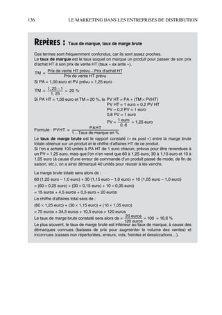136 LE MARKETING DANS LES ENTREPRISES DE DISTRIBUTION
REPÈRES : Taux de marque, taux de marge brute
Ces termes sont fréquemment confondus, car ils sont assez proches.
Le taux de marque est le taux auquel on marque un produit pour passer de son prix
d’achat HT à son prix de vente HT (taux « ex ante »).
Si PA = 1,00 euro et PV prévu = 1,25 euro
Si PA HT = 1,00 euro et TM = 20 %, le PV HT = PA + (TM × PVHT)
PV HT = 1 euro + 0,2 PV HT
PV – 0,2 PV = 1 euro
0,8 PV = 1 euro
PV = = 1,25 euro
Formule :
Le taux de marge brute est le rapport constaté (« ex post ») entre la marge brute
totale obtenue sur un produit et le chiffre d’affaires HT de ce produit.
Si l’on a acheté 100 unités à PA HT de 1 euro chacun, prévus pour être revendues à
un PV = 1,25 euro, mais que l’on n’en vend que 60 à 1,25 euro, 30 à 1,15 euro et 10 à
1,05 euro (à cause d’une erreur de commande d’un produit passé de mode, de fin de
saison, etc.), on a ainsi démarqué 40 unités pour réussir à les vendre.
La marge brute totale sera alors de :
60 (1,25 euro – 1,0 euro) + 30 (1,15 euro – 1,0 euro) + 10 (1,05 euro – 1,0 euro)
= (60 × 0,25 euro) + (30 × 0,15 euro) + 10 × 0,05 euro)
= 15 euros + 4,5 euros + 0,5 euro = 20 euros
Le chiffre d’affaires total sera de :
(60 × 1,25 euro) + (30 × 1,15 euro) + (10 × 1,05 euro)
= 75 euros + 34,5 euros + 10,5 euros = 120 euros
Le taux de marge brute constaté sera alors de = = 16,6 %
Le plus souvent, le taux de marge brute est inférieur au taux de marque, à cause des
démarques connues (baisses de prix pour augmenter le volume des ventes) et
inconnues (casses non répertoriées, erreurs, vols, freintes et dessiccations…).
TM
Prix de vente HT prévu Prix d’achat HT–
Prix de vente HT prévu
------------------------------------------------------------------------------------------------------------=
TM
1 25, 1–
1 25,
---------------------- 20 %= =
1 euro
0 8,
-----------------
PVHT
PAHT
1 Taux de marque en %–
--------------------------------------------------------------------=
20 euros
120 euros
-------------------------- 100×
50672_ManDist_p125p168_MM Page 136 Jeudi, 24. août 2006 5:28 17
 