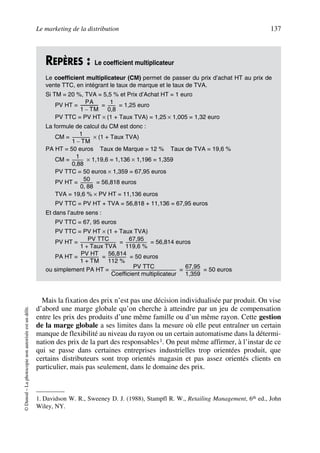 Le marketing de la distribution 137
©Dunod–Laphotocopienonautoriséeestundélit.
Mais la fixation des prix n’est pas une décision individualisée par produit. On vise
d’abord une marge globale qu’on cherche à atteindre par un jeu de compensation
entre les prix des produits d’une même famille ou d’un même rayon. Cette gestion
de la marge globale a ses limites dans la mesure où elle peut entraîner un certain
manque de flexibilité au niveau du rayon ou un certain automatisme dans la détermi-
nation des prix de la part des responsables1. On peut même affirmer, à l’instar de ce
qui se passe dans certaines entreprises industrielles trop orientées produit, que
certains distributeurs sont trop orientés magasin et pas assez orientés clients en
particulier, mais pas seulement, dans le domaine des prix.
REPÈRES : Le coefficient multiplicateur
Le coefficient multiplicateur (CM) permet de passer du prix d’achat HT au prix de
vente TTC, en intégrant le taux de marque et le taux de TVA.
Si TM = 20 %, TVA = 5,5 % et Prix d’Achat HT = 1 euro
PV HT = = = 1,25 euro
PV TTC = PV HT × (1 + Taux TVA) = 1,25 × 1,005 = 1,32 euro
La formule de calcul du CM est donc :
CM = × (1 + Taux TVA)
PA HT = 50 euros Taux de Marque = 12 % Taux de TVA = 19,6 %
CM = × 1,19,6 = 1,136 × 1,196 = 1,359
PV TTC = 50 euros × 1,359 = 67,95 euros
PV HT = = 56,818 euros
TVA = 19,6 % × PV HT = 11,136 euros
PV TTC = PV HT + TVA = 56,818 + 11,136 = 67,95 euros
Et dans l’autre sens :
PV TTC = 67, 95 euros
PV TTC = PV HT × (1 + Taux TVA)
PV HT = = = 56,814 euros
PA HT = = = 50 euros
ou simplement PA HT = = = 50 euros
1. Davidson W. R., Sweeney D. J. (1988), Stampfl R. W., Retailing Management, 6th ed., John
Wiley, NY.
PA
1 TM–
------------------
1
0,8
--------
1
1 TM–
------------------
1
0,88
-----------
50
0 88,
-------------
PV TTC
1 Taux TVA+
------------------------------------
67,95
119,6 %
----------------------
PV HT
1 TM+
------------------
56,814
112 %
------------------
PV TTC
Coefficient multiplicateur
-----------------------------------------------------------------
67,95
1,359
---------------
50672_ManDist_p125p168_MM Page 137 Jeudi, 24. août 2006 5:28 17
 