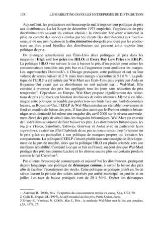 138 LE MARKETING DANS LES ENTREPRISES DE DISTRIBUTION
Aujourd’hui, les producteurs ont beaucoup de mal à imposer leur politique de prix
aux distributeurs. La loi Royer de décembre 1973 empêchait l’application de prix
discriminatoires suivant les canaux choisis ; la circulaire Scrivener a autorisé la
prise en compte des services rendus par les clients (les distributeurs) aux fournis-
seurs, d’où une justification de la discrimination des prix pratiquée par les produc-
teurs au plus grand bénéfice des distributeurs qui peuvent ainsi imposer leur
politique de prix.
On distingue actuellement aux États-Unis deux politiques de prix dans les
magasins : High and low price (ou HILO) et Every Day Low Price (ou EDLP).
La politique HILO vise suivant le cas à baisser le prix d’un produit pour attirer les
consommateurs sensibles aux prix bas et à l’augmenter pour améliorer les marges.
Les supermarchés Dominick’s à Chicago pratiquent cette politique et ont vu leur
volume de ventes baisser de 2 % mais leurs marges s’accroître de 5 à 6 %1. La poli-
tique de l’EDLP a été initiée par Wal-Mart aux États-Unis puis copiée par Asda au
Royaume-Uni avant que ce distributeur ne soit racheté par… Wal-Mart. Elle
consiste à proposer des prix bas appliqués tous les jours sans réduction de prix
temporaire2. Cependant, en Europe, Wal-Mart propose régulièrement des réduc-
tions de prix (roll back) en fonction des baisses de coûts obtenues. Même si en Alle-
magne cette politique ne semble pas porter tous ses fruits face aux hard-discounters
locaux, au Royaume-Uni, l’EDLP de Wal-Mart entraîne un véritable mouvement de
fond en matière de baisse des prix. Il faut dire aussi que le Premier ministre britan-
nique avait demandé lui-même une enquête dès avril 2000 sur le niveau anormale-
ment élevé des prix de détail dans les magasins britanniques. Wal-Mart est en train
de l’aider dans sa volonté de faire baisser les prix. Les distributeurs britanniques, les
big five (Tesco, Sainsbury, Safeway, Gateway et Asda) avec en particulier leurs
superstores, avaient en effet l’habitude de ne pas se concurrencer trop fortement sur
le prix grâce en particulier à une politique de marques propres qui évitaient les
comparaisons. La politique d’EDLP s’inscrit plutôt dans une stratégie de développe-
ment de la part de marché, alors que la politique HILO est plutôt orientée vers une
meilleure rentabilité. Comparé à ce qui se fait en France, on peut dire que Wal-Mart
pratique des prix bas comme Leclerc et les abaisse encore plus sur certains produits
comme le fait Carrefour3.
Par ailleurs, beaucoup de commerçants et aujourd’hui les distributeurs, pratiquent
depuis longtemps une politique de démarque connue, à savoir la baisse des prix
afin de faciliter l’écoulement des stocks. Cette politique se pratique plutôt en fin de
saison durant la période des soldes autorisés par arrêté municipal en janvier et en
juillet. Les taux de baisse pratiqués vont de 20 à 50 %. Opérer des démarques
1. Askenazi B. (2000), Prix : l’expertise du consommateur remise en cause, LSA, 1702, 50.
2. Colla E., Dupuis M. (1997), Le défi mondial du bas prix, Publi-Union, Paris.
3. Eveno R., Versieux N. (2000), Mas I., Prix : la méthode Wal-Mart met le feu aux poudres,
LSA, 1674, 27.
50672_ManDist_p125p168_MM Page 138 Jeudi, 24. août 2006 5:28 17
 