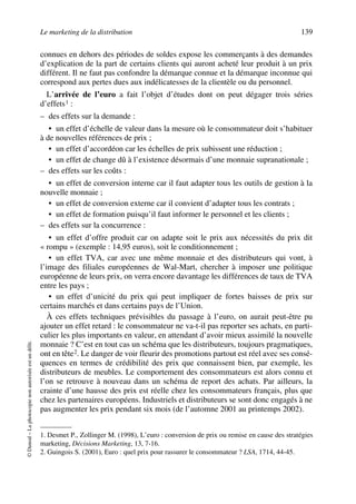 Le marketing de la distribution 139
©Dunod–Laphotocopienonautoriséeestundélit.
connues en dehors des périodes de soldes expose les commerçants à des demandes
d’explication de la part de certains clients qui auront acheté leur produit à un prix
différent. Il ne faut pas confondre la démarque connue et la démarque inconnue qui
correspond aux pertes dues aux indélicatesses de la clientèle ou du personnel.
L’arrivée de l’euro a fait l’objet d’études dont on peut dégager trois séries
d’effets1 :
– des effets sur la demande :
• un effet d’échelle de valeur dans la mesure où le consommateur doit s’habituer
à de nouvelles références de prix ;
• un effet d’accordéon car les échelles de prix subissent une réduction ;
• un effet de change dû à l’existence désormais d’une monnaie supranationale ;
– des effets sur les coûts :
• un effet de conversion interne car il faut adapter tous les outils de gestion à la
nouvelle monnaie ;
• un effet de conversion externe car il convient d’adapter tous les contrats ;
• un effet de formation puisqu’il faut informer le personnel et les clients ;
– des effets sur la concurrence :
• un effet d’offre produit car on adapte soit le prix aux nécessités du prix dit
« rompu » (exemple : 14,95 euros), soit le conditionnement ;
• un effet TVA, car avec une même monnaie et des distributeurs qui vont, à
l’image des filiales européennes de Wal-Mart, chercher à imposer une politique
européenne de leurs prix, on verra encore davantage les différences de taux de TVA
entre les pays ;
• un effet d’unicité du prix qui peut impliquer de fortes baisses de prix sur
certains marchés et dans certains pays de l’Union.
À ces effets techniques prévisibles du passage à l’euro, on aurait peut-être pu
ajouter un effet retard : le consommateur ne va-t-il pas reporter ses achats, en parti-
culier les plus importants en valeur, en attendant d’avoir mieux assimilé la nouvelle
monnaie ? C’est en tout cas un schéma que les distributeurs, toujours pragmatiques,
ont en tête2. Le danger de voir fleurir des promotions partout est réel avec ses consé-
quences en termes de crédibilité des prix que connaissent bien, par exemple, les
distributeurs de meubles. Le comportement des consommateurs est alors connu et
l’on se retrouve à nouveau dans un schéma de report des achats. Par ailleurs, la
crainte d’une hausse des prix est réelle chez les consommateurs français, plus que
chez les partenaires européens. Industriels et distributeurs se sont donc engagés à ne
pas augmenter les prix pendant six mois (de l’automne 2001 au printemps 2002).
1. Desmet P., Zollinger M. (1998), L’euro : conversion de prix ou remise en cause des stratégies
marketing, Décisions Marketing, 13, 7-16.
2. Guingois S. (2001), Euro : quel prix pour rassurer le consommateur ? LSA, 1714, 44-45.
50672_ManDist_p125p168_MM Page 139 Jeudi, 24. août 2006 5:28 17
 