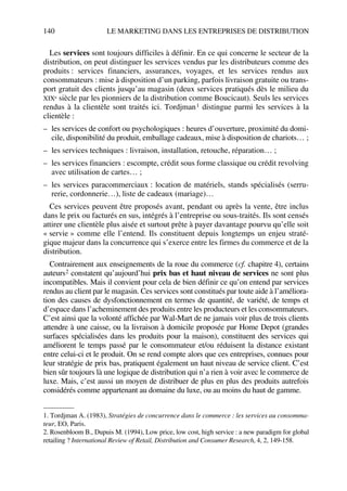 140 LE MARKETING DANS LES ENTREPRISES DE DISTRIBUTION
Les services sont toujours difficiles à définir. En ce qui concerne le secteur de la
distribution, on peut distinguer les services vendus par les distributeurs comme des
produits : services financiers, assurances, voyages, et les services rendus aux
consommateurs : mise à disposition d’un parking, parfois livraison gratuite ou trans-
port gratuit des clients jusqu’au magasin (deux services pratiqués dès le milieu du
XIXe siècle par les pionniers de la distribution comme Boucicaut). Seuls les services
rendus à la clientèle sont traités ici. Tordjman1 distingue parmi les services à la
clientèle :
– les services de confort ou psychologiques : heures d’ouverture, proximité du domi-
cile, disponibilité du produit, emballage cadeaux, mise à disposition de chariots… ;
– les services techniques : livraison, installation, retouche, réparation… ;
– les services financiers : escompte, crédit sous forme classique ou crédit revolving
avec utilisation de cartes… ;
– les services paracommerciaux : location de matériels, stands spécialisés (serru-
rerie, cordonnerie…), liste de cadeaux (mariage)…
Ces services peuvent être proposés avant, pendant ou après la vente, être inclus
dans le prix ou facturés en sus, intégrés à l’entreprise ou sous-traités. Ils sont censés
attirer une clientèle plus aisée et surtout prête à payer davantage pourvu qu’elle soit
« servie » comme elle l’entend. Ils constituent depuis longtemps un enjeu straté-
gique majeur dans la concurrence qui s’exerce entre les firmes du commerce et de la
distribution.
Contrairement aux enseignements de la roue du commerce (cf. chapitre 4), certains
auteurs2 constatent qu’aujourd’hui prix bas et haut niveau de services ne sont plus
incompatibles. Mais il convient pour cela de bien définir ce qu’on entend par services
rendus au client par le magasin. Ces services sont constitués par toute aide à l’améliora-
tion des causes de dysfonctionnement en termes de quantité, de variété, de temps et
d’espace dans l’acheminement des produits entre les producteurs et les consommateurs.
C’est ainsi que la volonté affichée par Wal-Mart de ne jamais voir plus de trois clients
attendre à une caisse, ou la livraison à domicile proposée par Home Depot (grandes
surfaces spécialisées dans les produits pour la maison), constituent des services qui
améliorent le temps passé par le consommateur et/ou réduisent la distance existant
entre celui-ci et le produit. On se rend compte alors que ces entreprises, connues pour
leur stratégie de prix bas, pratiquent également un haut niveau de service client. C’est
bien sûr toujours là une logique de distribution qui n’a rien à voir avec le commerce de
luxe. Mais, c’est aussi un moyen de distribuer de plus en plus des produits autrefois
considérés comme appartenant au domaine du luxe, ou au moins du haut de gamme.
1. Tordjman A. (1983), Stratégies de concurrence dans le commerce : les services au consomma-
teur, EO, Paris.
2. Rosenbloom B., Dupuis M. (1994), Low price, low cost, high service : a new paradigm for global
retailing ? International Review of Retail, Distribution and Consumer Research, 4, 2, 149-158.
50672_ManDist_p125p168_MM Page 140 Jeudi, 24. août 2006 5:28 17
 