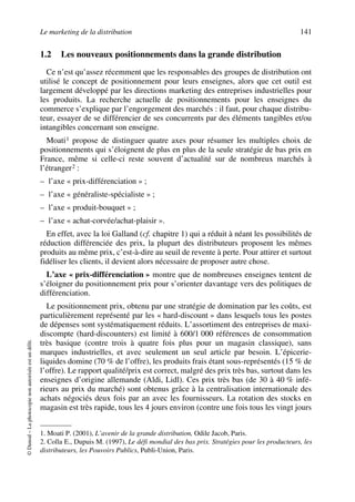 Le marketing de la distribution 141
©Dunod–Laphotocopienonautoriséeestundélit.
1.2 Les nouveaux positionnements dans la grande distribution
Ce n’est qu’assez récemment que les responsables des groupes de distribution ont
utilisé le concept de positionnement pour leurs enseignes, alors que cet outil est
largement développé par les directions marketing des entreprises industrielles pour
les produits. La recherche actuelle de positionnements pour les enseignes du
commerce s’explique par l’engorgement des marchés : il faut, pour chaque distribu-
teur, essayer de se différencier de ses concurrents par des éléments tangibles et/ou
intangibles concernant son enseigne.
Moati1 propose de distinguer quatre axes pour résumer les multiples choix de
positionnements qui s’éloignent de plus en plus de la seule stratégie de bas prix en
France, même si celle-ci reste souvent d’actualité sur de nombreux marchés à
l’étranger2 :
– l’axe « prix-différenciation » ;
– l’axe « généraliste-spécialiste » ;
– l’axe « produit-bouquet » ;
– l’axe « achat-corvée/achat-plaisir ».
En effet, avec la loi Galland (cf. chapitre 1) qui a réduit à néant les possibilités de
réduction différenciée des prix, la plupart des distributeurs proposent les mêmes
produits au même prix, c’est-à-dire au seuil de revente à perte. Pour attirer et surtout
fidéliser les clients, il devient alors nécessaire de proposer autre chose.
L’axe « prix-différenciation » montre que de nombreuses enseignes tentent de
s’éloigner du positionnement prix pour s’orienter davantage vers des politiques de
différenciation.
Le positionnement prix, obtenu par une stratégie de domination par les coûts, est
particulièrement représenté par les « hard-discount » dans lesquels tous les postes
de dépenses sont systématiquement réduits. L’assortiment des entreprises de maxi-
discompte (hard-discounters) est limité à 600/1 000 références de consommation
très basique (contre trois à quatre fois plus pour un magasin classique), sans
marques industrielles, et avec seulement un seul article par besoin. L’épicerie-
liquides domine (70 % de l’offre), les produits frais étant sous-représentés (15 % de
l’offre). Le rapport qualité/prix est correct, malgré des prix très bas, surtout dans les
enseignes d’origine allemande (Aldi, Lidl). Ces prix très bas (de 30 à 40 % infé-
rieurs au prix du marché) sont obtenus grâce à la centralisation internationale des
achats négociés deux fois par an avec les fournisseurs. La rotation des stocks en
magasin est très rapide, tous les 4 jours environ (contre une fois tous les vingt jours
1. Moati P. (2001), L’avenir de la grande distribution, Odile Jacob, Paris.
2. Colla E., Dupuis M. (1997), Le défi mondial des bas prix. Stratégies pour les producteurs, les
distributeurs, les Pouvoirs Publics, Publi-Union, Paris.
50672_ManDist_p125p168_MM Page 141 Jeudi, 24. août 2006 5:28 17
 