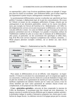 142 LE MARKETING DANS LES ENTREPRISES DE DISTRIBUTION
en supermarchés), grâce à une livraison quotidienne depuis un entrepôt. L’image-
prix pour les clients est excellente : prix réellement faibles, peu d’achats imprévus
qui augmentent le panier moyen, aménagements sommaires des magasins.
Le positionnement différenciation consiste à rechercher une spécificité qui fasse
préférer l’enseigne, à déplacement égal, de la part des consommateurs. On essaye
de l’obtenir en jouant sur des campagnes publicitaires d’image, relayées par un
aménagement et une décoration particulière, surtout sur les rayons non-alimen-
taires, par exemple, les Univers de Carrefour et la « théâtralisation » de l’offre. Le
développement des services est un autre moyen pour se différencier, car les services
sont plus difficiles à imiter ; les cartes de fidélité, tant que l’enseigne est seule à en
proposer, permettent aussi de se distinguer. Les grandes et moyennes surfaces de
l’habillement semblent les plus en avance dans le domaine de la différenciation :
elles jouent, en particulier, sur des assortiments très spécifiques et ciblés (Zara,
Gap, H & M) et des services originaux (compétences des vendeurs, retouches…).
Moati propose plusieurs exemples extrêmes, sur ce dernier axe, dans divers
marchés :
Pour autant, la différenciation est un art difficile, voire dangereux : un hyper-
marché, s’il réussit à convaincre les consommateurs qu’il est original par rapport à
ses concurrents, n’attirera pas tous les clients de sa zone de chalandise et risque ainsi
de pâtir des résultats de la segmentation du marché qu’il aura engendrée. Mais une
meilleure exploitation des données fournies par les ventes aux caisses à tous les
clients identifiés par leurs cartes permettrait de satisfaire chacun d’entre eux
complètement, en lui proposant une offre très adaptée.
L’axe « généraliste–spécialiste » nécessite de bien comprendre la structure de
l’offre du distributeur. L’assortiment peut être résumé par trois dimensions : la
largeur concerne le nombre de besoins différents que le magasin souhaite satisfaire ;
la profondeur indique le nombre d’alternatives proposées aux clients pour la satis-
faction de chaque besoin ; la cohérence renvoie à la logique perçue par les consom-
Tableau 5.1 – Positionnement sur l’axe Prix – Différenciation
Alimentaire
Hard Discount
Aldi, Lidl, Netto
Marks & Spencer
Marché Plus
Loisirs, Culture
Beauté
Tati Optique
La Halle aux sports
Séphora
Made in Sport
Équipement
de la personne
Kiabi
Eurodif
Halle aux chaussures
Zara
Gap
H&M
Équipement
du foyer
Basika
Brico-dépôt
But
Resonance
Maison Coloniale
Habitat
50672_ManDist_p125p168_MM Page 142 Jeudi, 24. août 2006 5:28 17
 