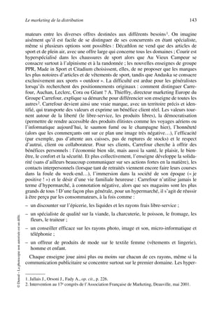 Le marketing de la distribution 143
©Dunod–Laphotocopienonautoriséeestundélit.
mateurs entre les diverses offres destinées aux différents besoins1. On imagine
aisément qu’il est facile de se distinguer de ses concurrents en étant spécialiste,
même si plusieurs options sont possibles : Décathlon ne vend que des articles de
sport et de plein air, avec une offre large qui concerne tous les domaines ; Courir est
hyperspécialisé dans les chaussures de sport alors que Au Vieux Campeur se
consacre surtout à l’alpinisme et à la randonnée ; les nouvelles enseignes de groupe
PPR, Made in Sport et Citadium choisissent, elles, de ne proposer que les marques
les plus notoires d’articles et de vêtements de sport, tandis que Andaska se consacre
exclusivement aux sports « outdoor ». La difficulté est ardue pour les généralistes
lorsqu’ils recherchent des positionnements originaux : comment distinguer Carre-
four, Auchan, Leclerc, Cora ou Géant ? A. Thieffry, directeur marketing Europe du
Groupe Carrefour, explique sa démarche pour différencier son enseigne de toutes les
autres2. Carrefour devient ainsi une vraie marque, avec un territoire précis et iden-
tifié, qui transporte des valeurs et exprime un bénéfice client réel. Les valeurs tour-
nent autour de la liberté (le libre-service, les produits libres), la démocratisation
(permettre de rendre accessible des produits élitistes comme les voyages aériens ou
l’informatique aujourd’hui, le saumon fumé ou le champagne hier), l’honnêteté
(alors que les commerçants ont sur ce plan une image très négative…), l’efficacité
(par exemple, pas d’attente aux caisses, pas de ruptures de stocks) et le respect
d’autrui, client ou collaborateur. Pour ses clients, Carrefour cherche à offrir des
bénéfices personnels : l’économie bien sûr, mais aussi la santé, le plaisir, le bien-
être, le confort et la sécurité. Et plus collectivement, l’enseigne développe la solida-
rité (sans d’ailleurs beaucoup communiquer sur ses actions fortes en la matière), les
contacts interpersonnels (lorsque tant de retraités viennent encore faire leurs courses
dans la foule du week-end…), l’immersion dans la société de son époque (« je
positive ! ») et le désir d’une vie familiale heureuse : Carrefour n’utilise jamais le
terme d’hypermarché, à connotation négative, alors que ses magasins sont les plus
grands de tous ! D’une façon plus générale, pour un hypermarché, il s’agit de réussir
à être perçu par les consommateurs, à la fois comme :
– un discounter sur l’épicerie, les liquides et les rayons frais libre-service ;
– un spécialiste de qualité sur la viande, la charcuterie, le poisson, le fromage, les
fleurs, le traiteur ;
– un conseiller efficace sur les rayons photo, image et son, micro-informatique et
téléphonie ;
– un offreur de produits de mode sur le textile femme (vêtements et lingerie),
homme et enfant.
Chaque enseigne joue ainsi plus ou moins sur chacun de ces rayons, même si la
communication publicitaire se concentre surtout sur le premier domaine. Les hyper-
1. Jallais J., Orsoni J., Fady A., op. cit., p. 226.
2. Intervention au 17e congrès de l’Association Française de Marketing, Deauville, mai 2001.
50672_ManDist_p125p168_MM Page 143 Jeudi, 24. août 2006 5:28 17
 