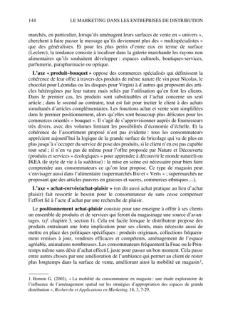 144 LE MARKETING DANS LES ENTREPRISES DE DISTRIBUTION
marchés, en particulier, lorsqu’ils aménagent leurs surfaces de vente en « univers »,
cherchent à faire passer le message qu’ils deviennent plus des « multispécialistes »
que des généralistes. Et pour les plus petits d’entre eux en terme de surface
(Leclerc), la tendance consiste à localiser dans la galerie marchande les rayons non
alimentaires qu’ils souhaitent développer : espaces culturels, boutiques-services,
parfumerie, parapharmacie ou optique.
L’axe « produit–bouquet » oppose des commerces spécialisés qui définissent la
cohérence de leur offre à travers des produits de même nature (le vin pour Nicolas, le
chocolat pour Léonidas ou les disques pour Virgin) à d’autres qui proposent des arti-
cles hétérogènes par leur nature mais reliés par l’utilisation qu’en font les clients.
Dans le premier cas, les produits sont substituables et l’achat concerne un seul
article ; dans le second au contraire, tout est fait pour inciter le client à des achats
simultanés d’articles complémentaires. Les fonctions achat et vente sont simplifiées
dans le premier positionnement, alors qu’elles sont beaucoup plus délicates pour les
commerces orientés « bouquet ». Il s’agit de s’approvisionner auprès de fournisseurs
très divers, avec des volumes limitant les possibilités d’économie d’échelle. Et la
cohérence de l’assortiment proposé n’est pas évidente : tous les consommateurs
apprécient aujourd’hui la logique de la grande surface de bricolage qui va de plus en
plus jusqu’à s’occuper du service de pose des produits, si le client n’en est pas capable
tout seul ; il n’en va pas de même pour l’offre proposée par Nature et Découverte
(produits et services « écologiques » pour apprendre à découvrir le monde naturel) ou
IKEA (le style de vie à la suédoise) : la mise en scène est nécessaire pour bien faire
comprendre aux consommateurs ce qu’on leur propose. Ce type de magasin peut
s’envisager aussi dans l’alimentaire (supermarchés Bio et « Verts » ; supermarchés ne
proposant que des articles pauvres en graisses et sucres, commerces ethniques…).
L’axe « achat-corvée/achat-plaisir » (on dit aussi achat pratique au lieu d’achat
plaisir) fait ressortir le besoin pour le consommateur de sans cesse compenser
l’effort lié à l’acte d’achat par une recherche de plaisir.
Le positionnement achat-plaisir consiste pour une enseigne à offrir à ses clients
un ensemble de produits et de services qui feront du magasinage une source d’avan-
tages. (cf. chapitre 3, section 1). Cela est facile lorsque le distributeur propose des
produits entraînant une forte implication pour ses clients, mais nécessite aussi de
mettre en place des politiques spécifiques : produits originaux, collections fréquem-
ment remises à jour, vendeurs efficaces et compétents, aménagement de l’espace
agréable, animations nombreuses. Les consommateurs fréquentent la Fnac ou le Prin-
temps même sans désir d’achat effectif, juste pour passer un bon moment. Cela passe
entre autres choses par une amélioration de l’ambiance qui permet au client de rester
plus longtemps dans la surface de vente, améliorant ainsi la mobilité en magasin1,
1. Bonnin G. (2003), « La mobilité du consommateur en magasin : une étude exploratoire de
l’influence de l’aménagement spatial sur les stratégies d’appropriation des espaces de grande
distribution », Recherche et Applications en Marketing, 18, 3, 7-29.
50672_ManDist_p125p168_MM Page 144 Jeudi, 24. août 2006 5:28 17
 