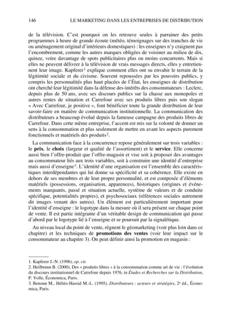 146 LE MARKETING DANS LES ENTREPRISES DE DISTRIBUTION
de la télévision. C’est pourquoi on les retrouve seules à parrainer des petits
programmes à heure de grande écoute (météo, témoignages sur des tranches de vie
ou aménagement original d’intérieurs domestiques) : les enseignes n’y craignent pas
l’encombrement, comme les autres marques obligées de voisiner au milieu de dix,
quinze, voire davantage de spots publicitaires plus ou moins concurrents. Mais si
elles ne peuvent délivrer à la télévision de vrais messages directs, elles y entretien-
nent leur image. Kapferer1 explique comment elles ont su envahir le terrain de la
légitimité sociale et du civisme. Souvent repoussées par les pouvoirs publics, y
compris les personnalités plus haut placées de l’État, les enseignes de distribution
ont cherché leur légitimité dans la défense des intérêts des consommateurs : Leclerc,
depuis plus de 50 ans, avec ses discours publics sur la chasse aux monopoles et
autres rentes de situation et Carrefour avec ses produits libres puis son slogan
« Avec Carrefour, je positive », font bénéficier toute la grande distribution de leur
savoir-faire en matière de communication institutionnelle. La communication des
distributeurs a beaucoup évolué depuis la fameuse campagne des produits libres de
Carrefour. Dans cette même entreprise, l’accent est mis sur la volonté de donner un
sens à la consommation et plus seulement de mettre en avant les aspects purement
fonctionnels et matériels des produits2.
La communication face à la concurrence repose généralement sur trois variables :
le prix, le choix (largeur et qualité de l’assortiment) et le service. Elle concerne
aussi bien l’offre-produit que l’offre-magasin et vise soit à proposer des avantages
au consommateur liés aux trois variables, soit à construire une identité d’entreprise
mais aussi d’enseigne3. L’identité d’une organisation est l’ensemble des caractéris-
tiques interdépendantes qui lui donne sa spécificité et sa cohérence. Elle existe en
dehors de ses membres et de leur propre personnalité, et est composée d’éléments
matériels (possessions, organisation, apparences), historiques (origines et événe-
ments marquants, passé et situation actuelle, système de valeurs et de conduite
spécifique, potentialités propres), et psychosociaux (références sociales autrement
dit images venant des autres). Un élément est particulièrement important pour
l’identité d’enseigne : le logotype dans la mesure où il sera présent sur chaque point
de vente. Il est partie intégrante d’un véritable design de communication qui passe
d’abord par le logotype lié à l’enseigne et se poursuit par la signalétique.
Au niveau local du point de vente, règnent le géomarketing (voir plus loin dans ce
chapitre) et les techniques de promotions des ventes (voir leur impact sur le
consommateur au chapitre 3). On peut définir ainsi la promotion en magasin :
1. Kapferer J.-N. (1996), op. cit.
2. Heilbrunn B. (2000), Des « produits libres » à la consommation comme art de vie : l’évolution
du discours institutionnel de Carrefour depuis 1976, in Études et Recherches sur la Distribution,
P. Volle, Économica, Paris.
3. Benoun M., Héliès-Hassid M.-L. (1995), Distributeurs : acteurs et stratégies, 2e éd., Écono-
mica, Paris.
50672_ManDist_p125p168_MM Page 146 Jeudi, 24. août 2006 5:28 17
 